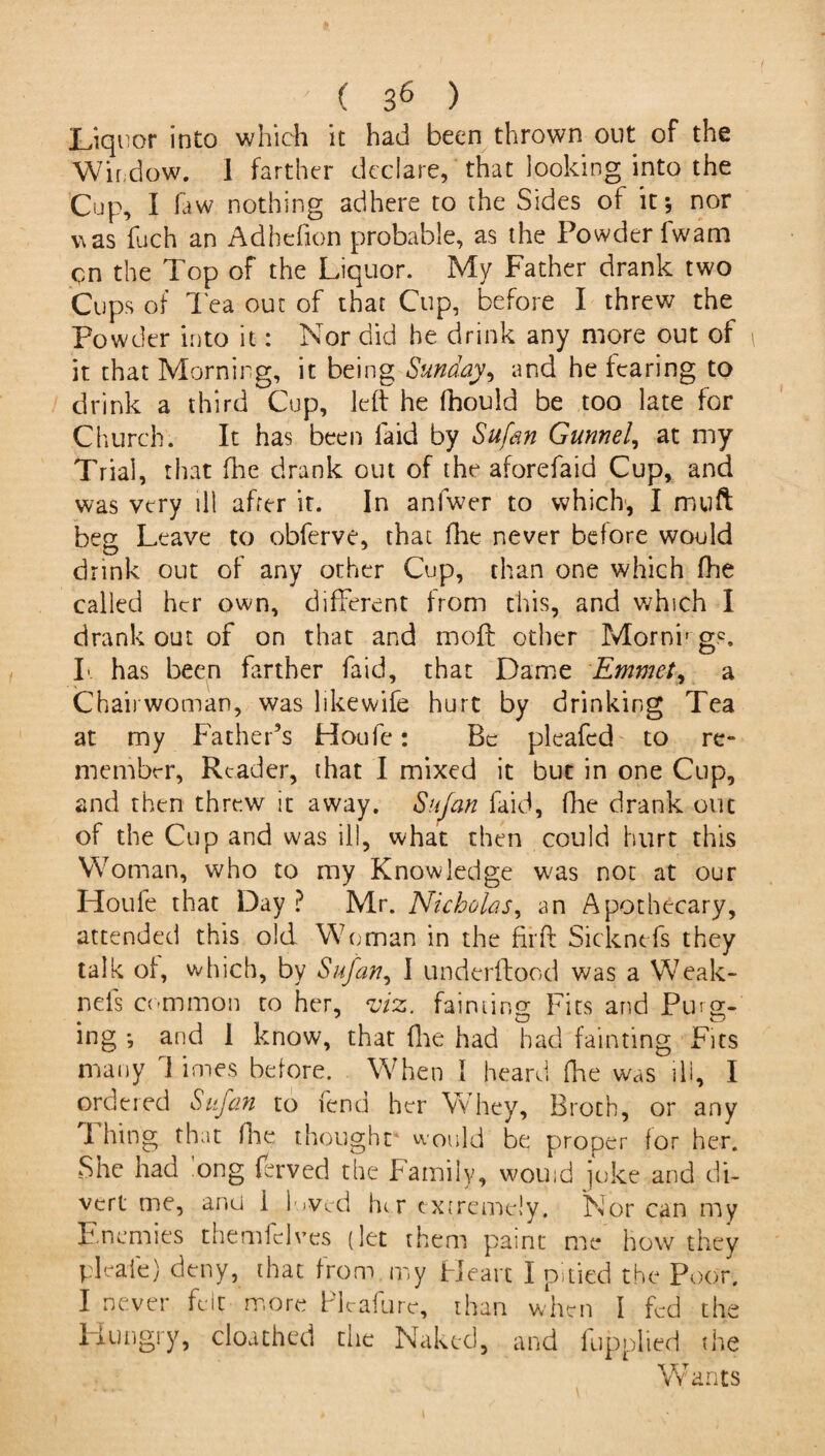 Liqi tor into which it had been thrown out of the Window. 1 farther declare, that looking into the Cup, I law nothing adhere to the Sides of it; nor was fuch an Adhefion probable, as the Powder 1 warn cn the Top of the Liquor. My Father drank two Cups of lea out of that Cup, before I threw the Powder into it: Nor did he drink any more out of it that Morning, it being Sunday, and he fearing to drink a third Cup, left he fhould be too late for Church. It has been laid by Sufan Gunnel, at my Trial, that fire drank out of the aforefaid Cup, and was very ill after it. In anfwer to which, I muft beg Leave to obferve, that fhe never before would drink out of any other Cup, chan one which fhe called her own, different from this, and which I drank out of on that and moft other Morni* gc. I has been farther faid, that Dame Emmet, a Chairwoman, was likewife hurt by drinking Tea at my Father’s Houle: Be pleafed to re- member, Reader, that I mixed it but in one Cup, and then threw it away. Sufan faid, fhe drank out of the Cup and was ill, what then could hurt this Woman, who to my Knowledge was not at our IToufe that Day ? Mr. Nicholas, an Apothecary, attended this old Woman in the fir ft Sicknefs they talk of, which, by Sufan, I underftood was a Weak- nefs common to her, viz. fainting Fits and Purg¬ ing ; and 1 know, that {he had had fainting Fits many 1 imes before. When I heard fhe was ill, I ordered Sufan to fend her Whey, Broth, or any I hing that fhe thought* would be proper for her. She had long ferved the Family, wouid joke and di¬ vert me, and 1 loved fur extremely. Nor can my Enemies themfclves (let them paint me how they pleaie) deny, that from my Heart I pitied the Poor. I never felt more Plcafurc, than when I fed the Hungry, cloathed the Naked, and fupplied the