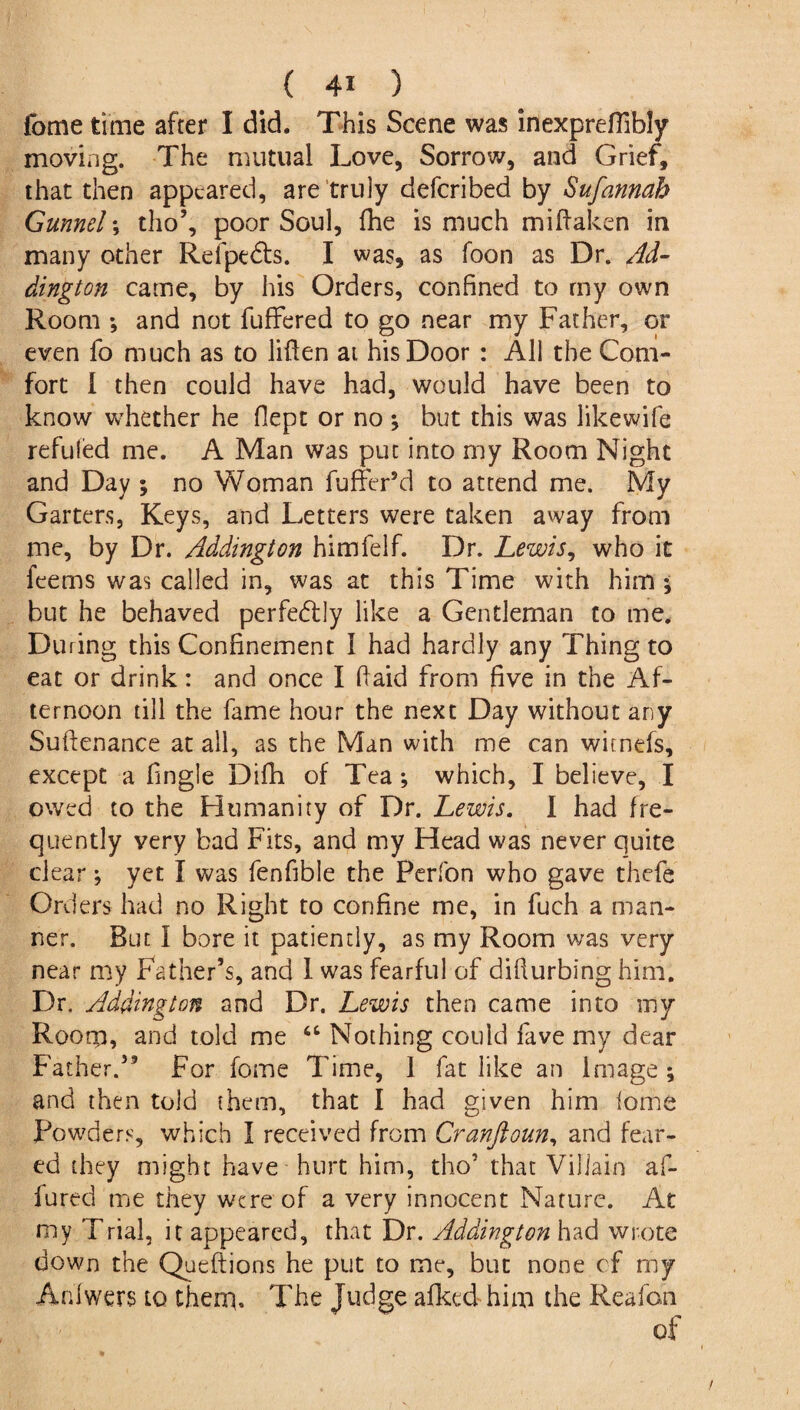 fome time after I did. This Scene was inexpreflibly moving. The mutual Love, Sorrow, and Grief, that then appeared, are truly defcribed by Sufannah Gunnels tho’, poor Soul, fhe is much miflaken in many other Refpedts. I was, as foon as Dr. Ad¬ dington came, by his Orders, confined to my own Room *, and not fuffered to go near my Father, or even fo much as to Men at his Door : All the Com¬ fort 1 then could have had, would have been to know whether he fiept or no \ but this was likewife refilled me. A Man was put into my Room Night and Day ; no Woman fuffer’d to attend me. My Garters, Keys, and Letters were taken away from me, by Dr. Addington himfelf. Dr. Lewis, who it feems was called in, was at this Time with him ; but he behaved perfectly like a Gentleman to me. During this Confinement I had hardly any Thing to eat or drink: and once I ftaid from five in the Af¬ ternoon till the fame hour the next Day without any Suftenance at all, as the Man with me can witnefs, except a fingle Difii of Tea ; which, I believe, I owed to the Humanity of Dr. Lewis. I had fre¬ quently very bad Fits, and my Head was never quite clear; yet I was fenfible the Perfon who gave thefe Orders had no Right to confine me, in fuch a man¬ ner. But I bore it patiently, as my Room was very near my Father’s, and 1 was fearful of difiurbing him. Dr, Addington and Dr. Lewis then came into my Room, and told me 46 Nothing could fave my dear Father.59 For fome Time, 1 fat like an Image ; and then told them, that I had given him lome Powders, which I received from Cranftoun, and fear¬ ed they might have hurt him, tho’ that Villain af- lured me they were of a very innocent Nature. At my Trial, it appeared, that Dr. Addington had wrote down the Queftions he put to me, but none of my Anlwers to them. The Judge afkcd him the Reafon of