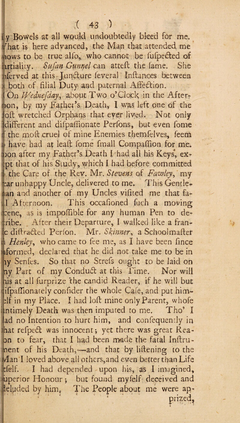 By Bowels at all would undoubtedly bleed for me, Irbat is here advanced, the Man that attended me -aows to be true alfo, who cannot be fufpedted of ijarpaluy. Sufan Gunnel can attefc the fame. She bferved at this Jundure feveral InfUnces between ;n both of filial Duty and paternal Affedion. ( On Wednefday, about Two o’Clock in the After- ])on, by my Father’s Death, 1 was left one of the oft wretched Orphans that ever lived. Not only different and difpaffionate Perfons, but even fome  the moft cruel of mine Enemies themfelves, feem | have had at leaft fome fmall Compaftion for me, bon after my Father’s Death I had all his Keys*, ex- ipt that of his Study, which I had before committed the Care of the Rev. Mr. Stevens of Fawley, my >ar unhappy Uncle, delivered to me. This Gende« nan and another of my Uncles vifited me that fa¬ ll Afternoon. This occafioned fuch a moving :ene, as is impoffible for any human Pen to de¬ ride. After their Departure, I walked like a fran- c diftraded Perfon. Mr. Skinner, a Schoolmafter Henley, who came to fee me, as I have been fince oformed, declared that he did not take me to be in iy Senfes. So that no Strefs ought to be laid on ny Part of my Condud at this Time. Nor will lis at all furprize 'the candid Reader, if he will but ifpaftionately confider the whole Cafe, and put him- df in my Place. I had loft mine only Parent, whofe untimely Death was then imputed to me. Tho’ I ad no Intention to hurt him, and confequendy in hat refped was innocent; yet there was great Rea- an to fear, that I had been made the fatal Inftru- nent of his Death,—and that by liftening to the Ami loved above all others,and even better than Life tfelf. I had depended upon his, as I imagined, superior Honour; but found myfelf deceived and deluded by him? The People about me were ap¬ prized,.