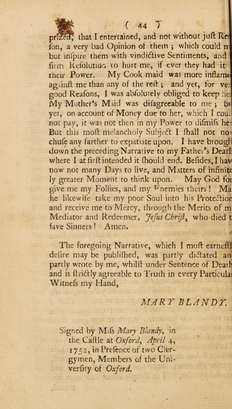 Ion, a very bad Opinion of them ; which could n but infpire them with vindidive Sentiments, and firm Refolution to hurt me, if ever they had it their Power. My Cook maid was more inflame agninft me than any of the reft *, and yet, for ve. good Reafons, I was abfolutely obliged to keep he My Mother’s Maid was difagreeable to me •, b« yet, on account of Money due to her, which I coui noc pay, it was not then in my Power to difmifs he But this mod melancholy Subjed I fhall not no chufe any farther to expatiate upon. I have brougb down the preceding Narrative to my Father’s Dear! where I at firft intended it fhould end. Befides,Ihav now not many Days to live, and Matters of infinite ly greater Moment to think upon. May God fot give me my Follies, and my Rnemies theirs! Ma he like wife take my poor Soul into his Protediori and receive me to Mercy, through the Merits of m Mediator and Redeemer, Jefus Cbrijly who died t lave Sinners! Amen. . ! : •' J The foregoing Narrative, which I moil earneftl defire may be publifhed, was partly didated an< partly wrote by me, whilft under Sentence of Death and is ftridly agreeable to Truth in every Particulai Witnefs my Hand, MART BLANDT. Signed by Mifs Mary Blandy, in the Caftle at Oxford, April 4, 1752, in Prefence of two Cler¬ gymen, Members of the Uni- verfity of Oxford.