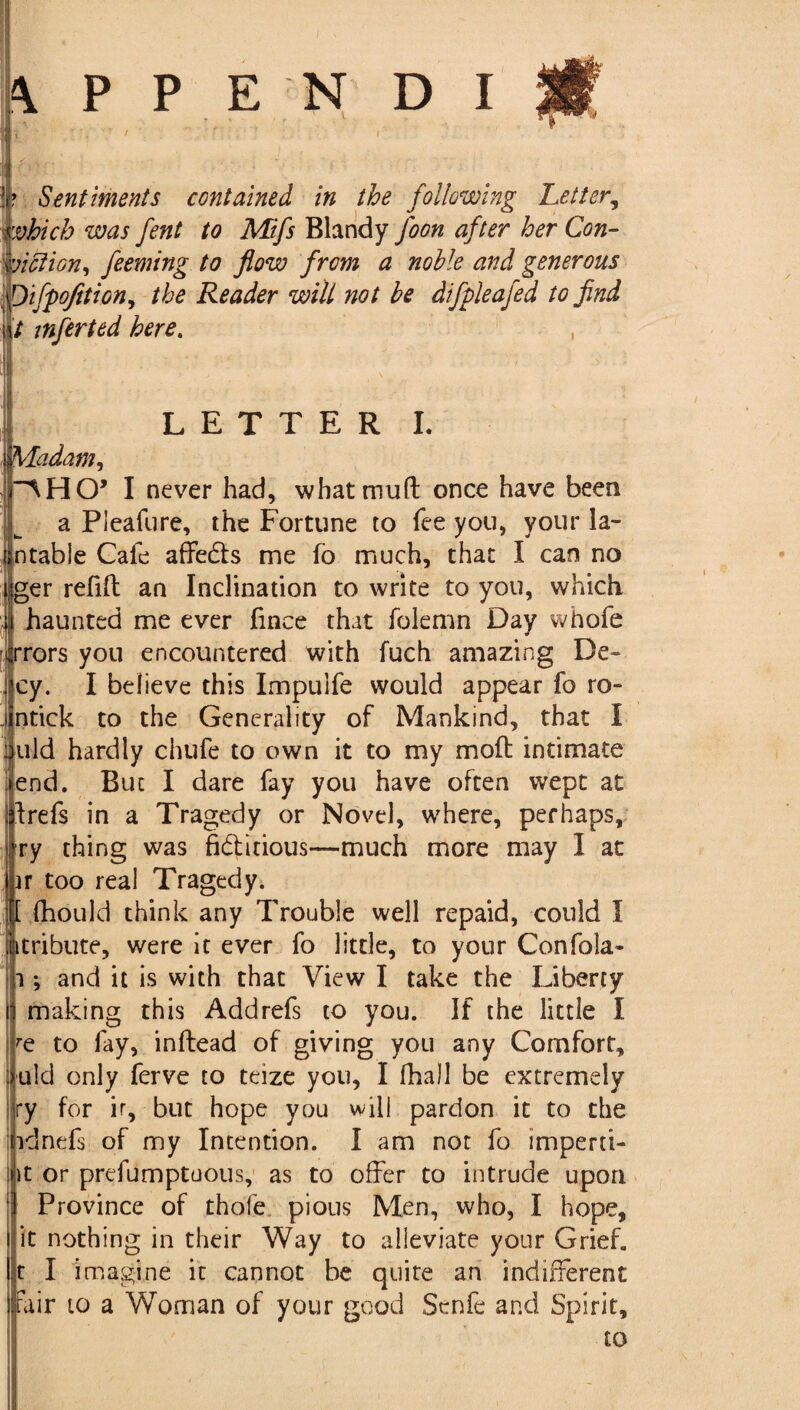 J* Sentiments contained in the following Letter, which was fent to Mifs Blandy Joon after her Con- lotion, feeming to flow from a noble and generous ifpofition, the Reader will not be difpleafed to find t infer ted here. , LETTER I. Madam, rAHO’ I never had, what mud once have been I a Pieafure, the Fortune to fee you, your la- Intable Cafe affeds me fo much, that I can no sger refill an Inclination to write to you, which i haunted me ever fince that folemn Day whofe irrors you encountered with fuch amazing De- cy. I believe this Impulfe would appear fo ro- intick to the Generality of Mankind, that I mild hardly chtife to own it to my mod intimate ►end. But I dare fay you have often wept at drefs in a Tragedy or Novel, where, perhaps, fry thing was fiditious—much more may I at iir too real Tragedy. :[I diould think any Trouble well repaid, could I ijitribute, were it ever fo little, to your Confola- h ; and it is with that View I take the Liberty j making this Addrefs to you. If the little I Ire to fay, indead of giving you any Comfort, uld only ferve to teize you, I fhall be extremely ry for ir, but hope you will pardon it to the idnefs of my Intention. I am not fo imperti- i it or prefumptuous, as to offer to intrude upon ! Province of thofe pious Men, who, I hope, l it nothing in their Way to alleviate your Grief. It I imagine it cannot be quite an indifferent fair 10 a Woman of your good Senfe and Spirit,