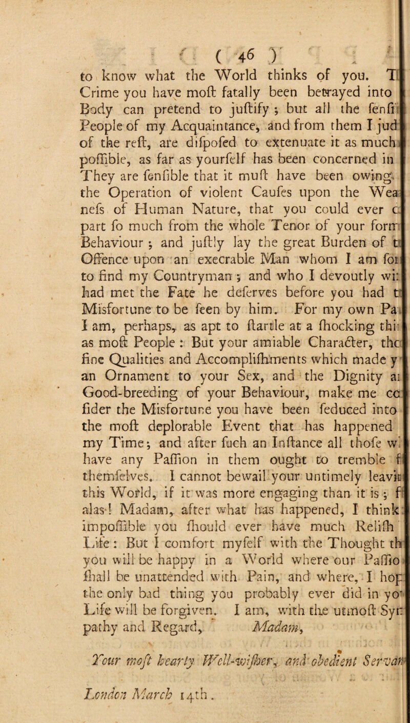 ' ( 4-6 ) to know what the World thinks of you. X Crime you have moft: fatally been betrayed into Body can pretend to juftify ; but all the fenff People of my Acquaintance, and from them I jud of the reft, are difpofed to extenuate it as much poffible, as far as yourfelf has been concerned in They are fenfible that it mu ft have been owing*, the Operation of violent Caufes upon the Wea nefs of Human Nature, that you could ever c part fo much from the whole Tenor of your form Behaviour ; and juftly lay the great Burden of V Offence upon an execrable Man whom I am fan to find my Countryman *, and who I devoutly wi: had met the Fate he deferves before you had t’ Misfortune to be feen by him. For my own Pa I am, perhaps, as apt to ftartle at a fhocking thi: as moft People : But your amiable Character, the fine Qualities and Accompliftiments which made y an Ornament to your Sex, and the Dignity ai Good-breeding of your Behaviour, make me cc fider the Misfortune you have been feduced into the moft deplorable Event that has happened my Time; and after fuch an Inftance all t-hofe wi have any Pafiion in them ought to tremble f themfelves. I cannot bewail your untimely leavin this World, if it was more engaging than it is ; f alas-! Madam, after what has happened, I think impoftible you fhould ever have much Reiifh Life: But I comfort myfelf with the Thought th you will be happy in a World where our Paffio ihall be unattended with Pain, and where, I hop the only bad thing you probably ever did in yoT Life will be forgiven. I am, with the utmoft Syr pa thy and Regard, Madam, Tour moft hearty Well-wijher^ ami obedient S err an London March 14th.