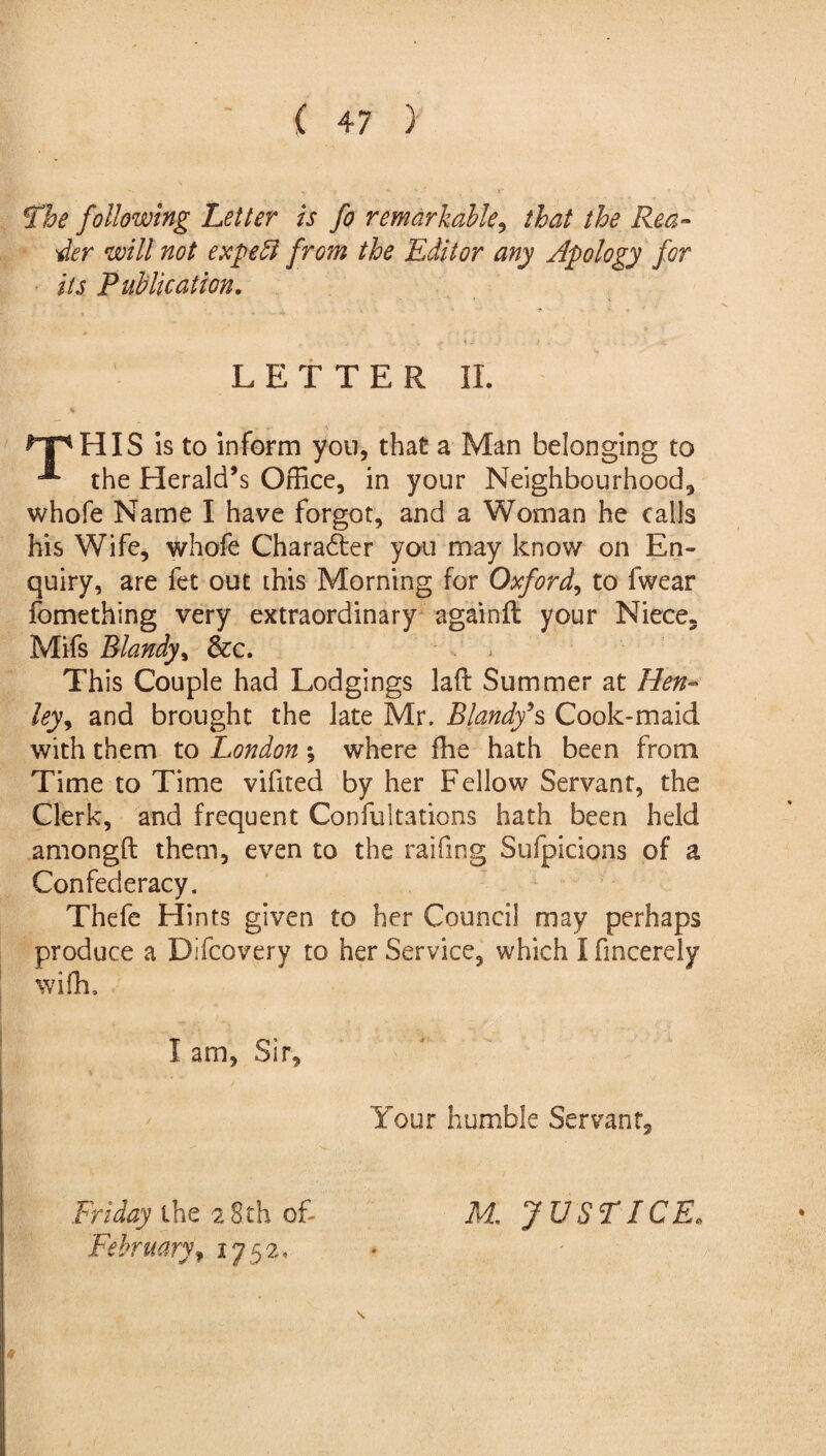 The following Letter is fo remarkable, that the Rea¬ der will not expeft from the Editor any Apology for its Publication. LETTER II. *T*HIS is to inform you, that a Man belonging to ^ the Herald’s Office, in your Neighbourhood, whole Name I have forgot, and a Woman he calls his Wife, whofe Charadter you may know on En¬ quiry, are fee out this Morning for Oxford, to fwear fomething very extraordinary againft your Niece. Mifs Blandy, &c. This Couple had Lodgings laffc Summer at Hen¬ ley ^ and brought the late Mr. Blandy9s Cook-maid with them to London *, where fhe hath been from Time to Time vifited by her Fellow Servant, the Clerk, and frequent Confultations hath been held amongft them, even to the raifing Sufpicions of a Confederacy. Thefe Hints given to her Council may perhaps produce a Difcovery to her Service, which I fmcerely wiffi. I am, Sir, Your humble Servant, Friday the 2 8th of- M. JUSTICE* February, 1752, \