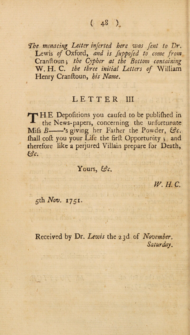 ( 48 x The menacing Letter inferted here was fent to Br. Lewis of Oxford, and is fuppofed to come from Cranftoun; the Cypher at the Bottom containing W. H. C. the three initial Letters of William Henry Cranftoun, his Name. LETTER III rpHE Depofitions you caufed to be publifhed in the News-papers, concerning the unfortunate Mifs B——*s giving her Father the Powder, &c. fhall cofl you your Life the firft Opportunity *, and therefore like a perjured Villain prepare for Death, fcfr. ' ' ' Yours, W. H. C. 5th Nov. 1751. 1 Received by Dr. Lewis the 23d of November. Saturday. 1