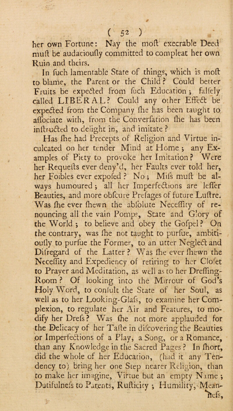 her own Fortune: Nay the mod execrable Deed mud be audacioudy committed to compleat her own Ruin and theirs. In fuch lamentable State of things, which is mod to blame, the Parent or the Child ? Could better Fruits be expe&ed from fuch Education ; falfely called LIBERAL? Could any other Effect be expeCted from the Company die has been taught to adociate with, from the Converfation die has been inftruCted to delight in, and imitate ? Has die had Precepts of Religion and Virtue in¬ culcated on her tender Mind at Home ; any Ex¬ amples of Piety to provoke her Imitation? Were her Requeds ever deny’d, her Faults ever told her, her Foibles ever expofed ? No; Mifs mud be al¬ ways humoured ; all her Imperfections are ledTer Beauties, and more obfeure Prefages of future Ludre. Was the ever fhewn the abfolute Necefiicy of re¬ nouncing all the vain Pomps, State and Glory of the World ; to believe and obey the Gofpel? On the contrary, was die not taught to purfue, ambiti- oudy to purfue the Former, to an utter NegleCl and Difregard of the Latter? Was die ever diewn the Necedity and Expediency of retiring to her Clofet to Prayer and Meditation, as well as to her Drefling- Room ? Of looking into the Mirrour of God’s Holy Word, to conlult the State of her Soul, as well as to her Looking-Glafs, to examine her Com¬ plexion, to regulate her Air and Features, to mo¬ dify her Drefs ? Was die not more applauded for the Delicacy of her Tade in difeovering the Beauties or Imperfections of a Play, a Song, or a Romance, than any Knowledge in the Sacred Pages ? In fhort, did the whole of her Education, (had it any Ten¬ dency to) bring her one Step nearer Religion, than to make her imagine. Virtue but an empty Name ; Dutifulnels to Parents, Rudicicy ; Humility, Mean-