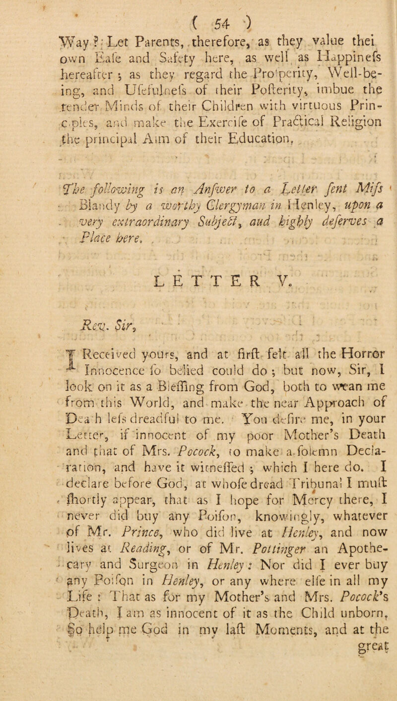 Way ? Let Parents, therefore, as they value thei own Eafe and Safety here, as well as Happinefs hereafter *, as they regard the Prosperity, Well-be¬ ing, and Ufefulneis of their Pofterity, imbue the tender Minds of their Children with virtuous Prin- c-ples, and make the Exercife of Practical Religion the principal Aim of their Education, > - ; • . _ >■ . i fhe following is an Anfwer to a Letter fent Mifs 1 Blandy by a worthy Clergyman in Henley, upon a very extraordinary Subject, and highly deferves a place here, , LETTER V* Rev. oir, • • * . - ' *% «f; T Rect-ived yours, and at firtl felt all the Horror Innocence fo belied could do ; but now, Sir, 1 look on it as a Bieffing from God, both to wean me from this World, and make the near Approach of Dca h lefs dreadful to me. You defire me, in your Letter, if innocent of my poor Mother’s Death and that of Mrs. Pocock, to make a folemn Decla¬ ration, and have it wicneffed ; which I here do. I declare before God, at whofe dread Tribunal I muffc * fhortly appear, that as I hope for Mercy there, I never did buy any Boifon, knowingly, whatever pf Mr. Prince, who did live at Henley, and now lives at Reading, or of Mr. Pottinger an Apothe¬ cary and Surgeon in Henley: Nor did I ever buy any Poifpn in Henley, or any where elfe in all my Life : That as for my Mother’s, and Mrs. Pocock's Death, Jam as innocent of it as the Child unborn, §o help me God in my lad Moments, and at the grea?