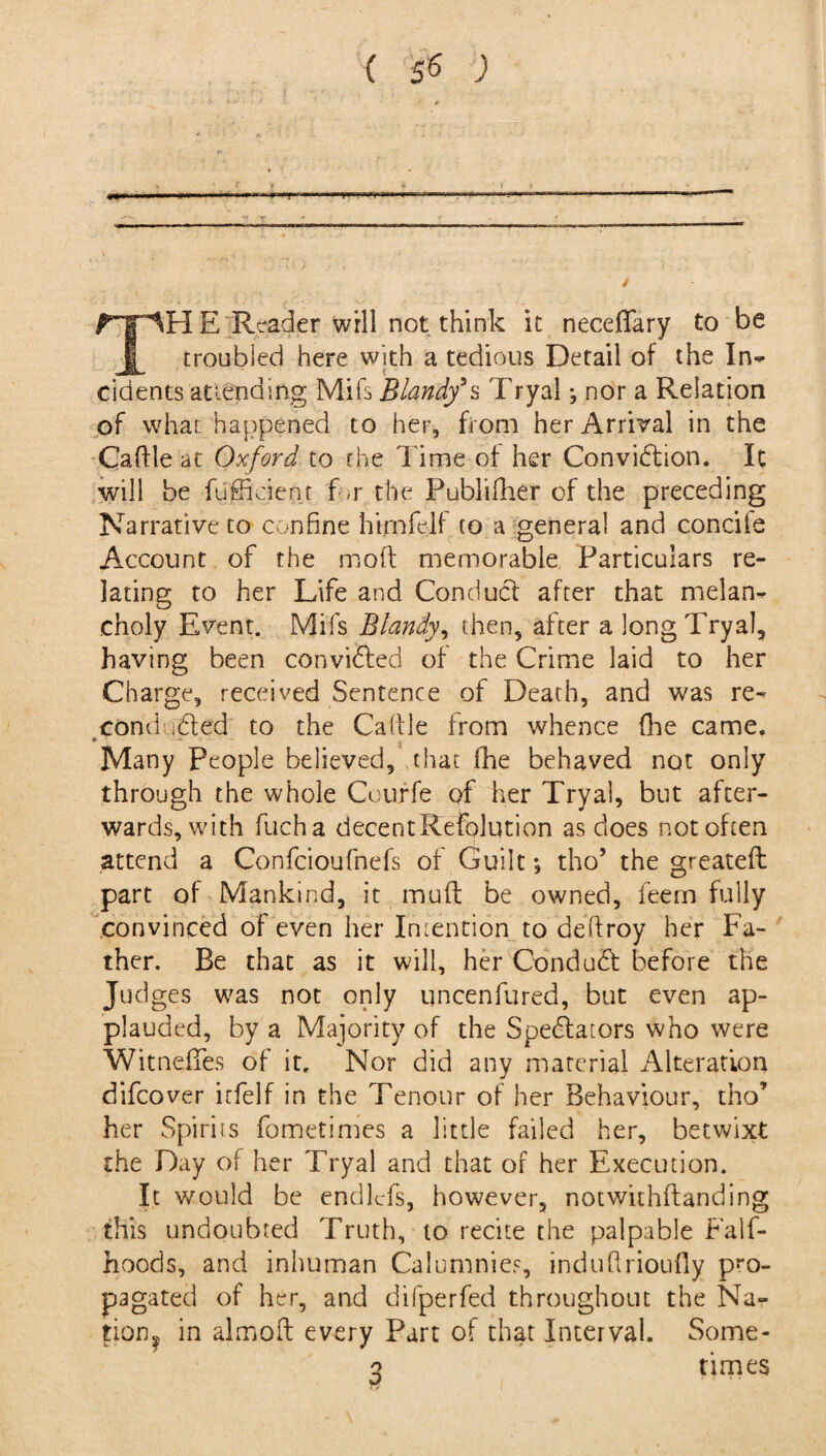 n  i.Tr-«T TPI E Reader will not think it neceflfary to be troubled here with a tedious Detail of the In¬ cidents at lending Mifs Blandf s Tryal *, nor a Relation of what happened to her, from her Arrival in the Caftle at Oxford to rhe Time of her Conviction. It will be fufficient f >r the Publifher of the preceding Narrative to confine himfelf to a general and concile Account of the molt memorable Particulars re¬ lating to her Life and Conduct after that melan¬ choly Event. Mifs Blandy, then, after a long Tryal, having been convifiled of the Crime laid to her Charge, received Sentence of Death, and was re¬ con d. filed to the Caftle from whence (he came. Many People believed, that fhe behaved not only through the whole Courfe of her Tryal, but after¬ wards, with fuch a decent Refolution as does not often attend a Confcioufnefs of Guilt; tho’ the greatefh part of Mankind, it muft be owned, feem fully convinced of even her Intention to deftroy her Fa¬ ther. Be that as it will, her Condufil before the Judges was not only uncenfured, but even ap¬ plauded, by a Majority of the Spefilators who were Witneffes of it. Nor did any material Alteration difcover irfelf in the Tenour of her Behaviour, tho’ her Spirits fometimes a little failed her, betwixt the Day of her Tryal and that of her Execution. It would be endlcfs, however, notwithflanding this undoubted Truth, to recite the palpable Falf- hoods, and inhuman Calumnies, indufirioufly pro¬ pagated of her, and difperfed throughout the Na- tion? in aim oil every Part of that Interval. Some- 3 times