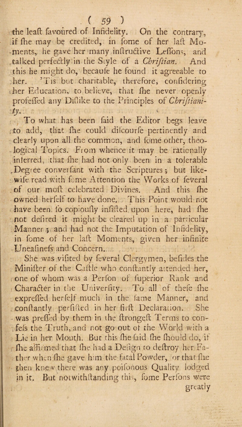 the leaft favoured of Infidelity. On the contrary, if fhe may be credited, in fome of her laft Mo* -rnents, he gave her many inftrudtive LefTons, and talked perfectly in die Style of a Chriftian. And this he might do, kecaufe he found it agreeable to her. 5Tis but charitable, therefore, conftdering her Education, to believe, that fhe never openly profefTed any DiOike to the Principles of Chriftiani- ty. . , v To what has been faid the Editor begs leave to add, that fhe could dilcourfe pertinently and clearly upon all the common, and fome other, theo¬ logical Topics. From whence it may be rationally inferred, that fhe had not only been in a tolerable ,Degree converfant with the Scriptures; but like- wife read with fome Attention the Works of feveral of our mode celebrated Divines. And this fhe owned herfelf to have done. This Point would not have been fo copioufty infilled upon here, had fhe not defired it might be cleared up in a particular Manner ; and had not the Imputation of Infidelity, in fome of her laft Moments, given her infinite Unea finds' and Concern. She was vifited by feveral Clergymen, befides the Minifter of the Caflle who conftantly attended her, one of whom was a Perfon of fuperior Rank and Character in the Univerfity. To all of thefe fhe exprefied herfelf much in the fame Manner, and .conftantly perfifted in her firft Declaration. She was prefled by them in the ftrongeft Terms to con- fefs the Truth, and not go out of the World with a Lie in her Mouth. But this fhe faid fhe fhoulcl do, if fhe affirmed that fhe had a De'ftgn to deftroy her Fa¬ ther when fhe gave him the fatal Powder, or that file fhen knew there was any poifonous Quality lodged in it. But notwithstanding this, fome Perfons were greatly