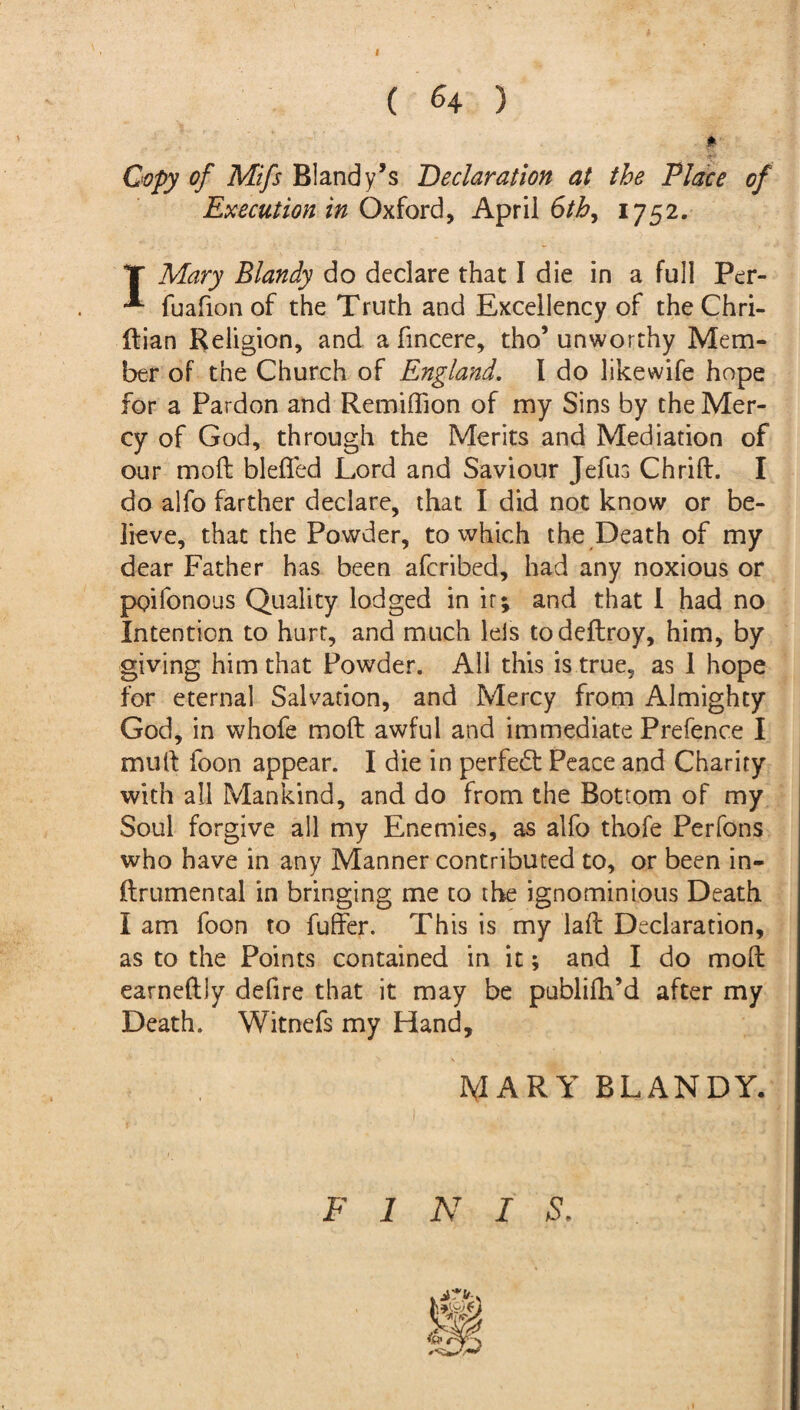 I ( 64 ) * Copy of Mifs Bland y’s Declaration at the Place of Execution in Oxford, April 6th, 1752. T Mary Blandy do declare that I die in a full Per- -*■ fuafion of the Truth and Excellency of the Chri- ftian Religion, and a fmcere, tho’ unworthy Mem¬ ber of the Church of England. I do likewife hope for a Pardon and Remiffion of my Sins by the Mer¬ cy of God, through the Merits and Mediation of our molt blefled Lord and Saviour Jefus Chrift. I do alfo farther declare, that I did not know or be¬ lieve, that the Powder, to which the Death of my dear Father has been afcribed, had any noxious or poilonous Quality lodged in it; and that I had no Intention to hurt, and much leis todeftroy, him, by giving him that Powder. All this is true, as 1 hope for eternal Salvation, and Mercy from Almighty God, in whofe moft awful and immediate Prefence I muft foon appear. I die in perfect Peace and Charity with all Mankind, and do trom the Bottom of my Soul forgive all my Enemies, as alfo thofe Perfons who have in any Manner contributed to, or been in- ftrumental in bringing me to the ignominious Death I am foon to fuller. This is my laft Declaration, as to the Points contained in it; and I do moft earneftly defire that it may be publifh’d after my Death. Witnefs my Hand, MARY BLANDY. FINE S.