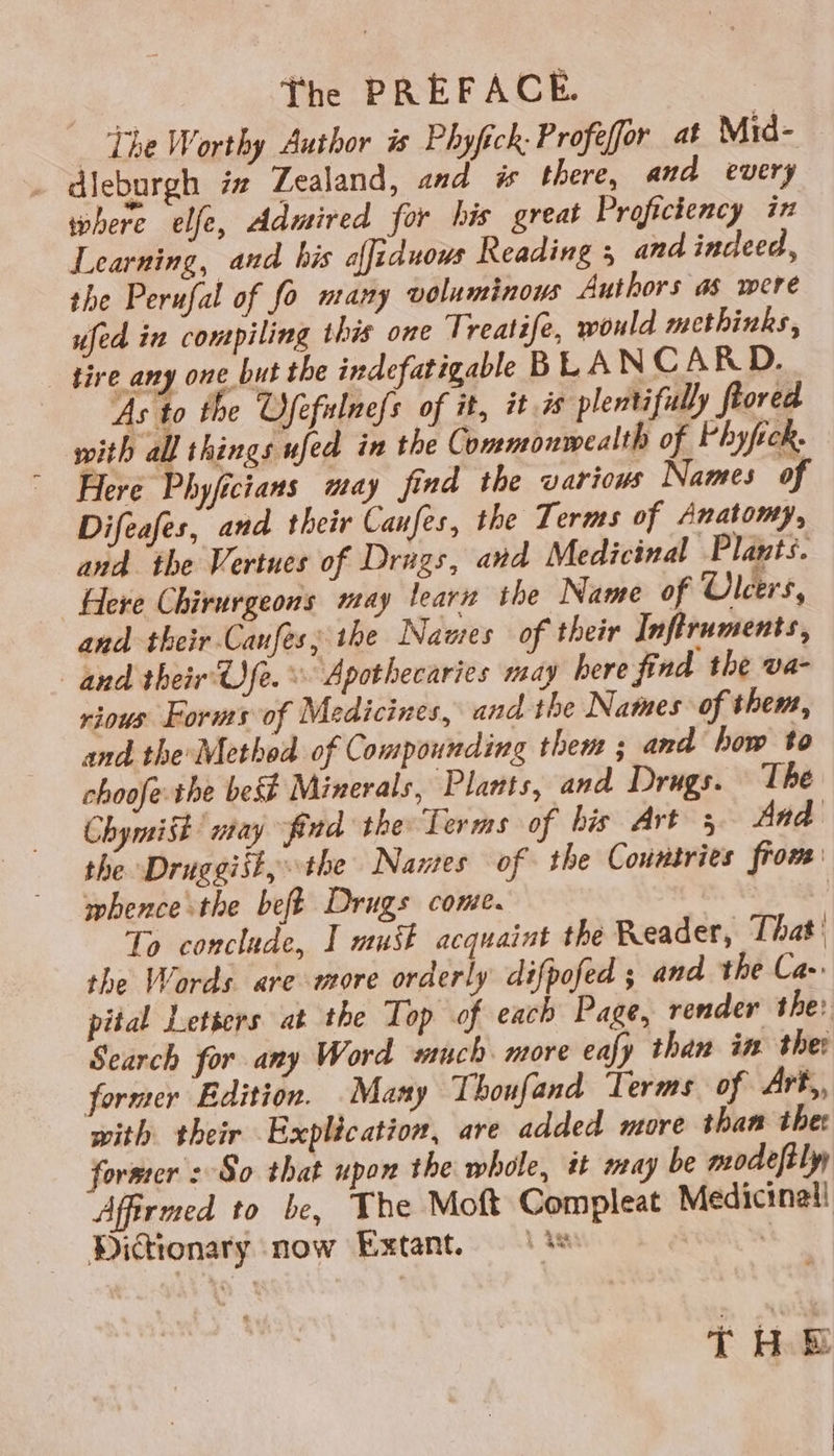 The PREFACE. _ The Worthy Author is Phyfick: Profefor at Mrd- - dleburgh iz Zealand, and i there, and every where elfe, Admired for his great Proficiency in Learning, and his offiduows Reading 5 and indeed, the Perufal of fo nrany voluminous Authors as were ufed in compiling this one Treatife, would methinks, tire any one but the indefatigable BLAN CARD. As to the Ofefulnefs of it, it 7s plentifully ftored with all things ufed in the Commonwealth of Vhyfick. Here Phyficians may find the various Names of Difeafes, and their Canfes, the Terms of Anatomy, and the Vertues of Drags, and Medicinal Plants. Here Chirurgeons may learn the Name of Ulcers, and their Caufes; the Names of their Inftruments, and their Ofe. © Apothecaries may here find the va- vious Forms of Medicines, and the Names of them, and the Method of Compounding them ; and how to choofethe best Minerals, Plants, and Drugs. The Chymit may find the Terms of his Art 3 And the Druggiit, the Names of the Countries from: whence the beft Drugs cone. | To conclude, I must acquaint the Reader, That: the Words are more orderly difpofed ; and the Ca- pital Letters at the Top of each Page, render the: Search for any Word wuch more eafy than in ther former Edition. Many Thoufand Terms of Art,, with their Explication, are added more than the forsrer : So that upon the whole, tt may be modeftly Affirmed to be, The Moft Compleat Medicinal! Dictionary now Extant. | %* | {HE