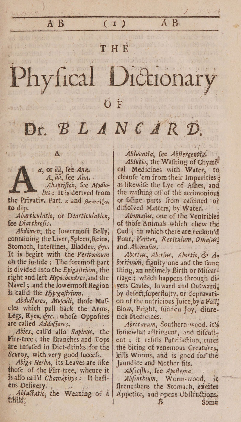 se )ictionary a a, or aa, fee Ani A, aa, fee Ana. . _Abaptifton, fee Modto- lms: itis derived from ie Privativ. seri a and ~zariles to di Abarticulatio, or Dearticulation, - fee Diarthrofis. Abdomen; the lowernioft Belly; containing ‘the Liver , Spleen, Reins, Stomach, inteftines, Bladder, doce oh the in-fide : The foremoft part is divided into the Epiga/trium, the right and left Aypochondres,and the Navel ; 5 and the lowermoft Region is call the Hypogaftrium. Abduéfores, Muculi, thofe Muf- cles which pull back the Afms, - Légs, Eyes, dc... whofe Oppofites are called Adduétores, | . Abies, call’'d alfo Sapinus, the | Firr-tree ; the Branches and Tops are infufed in Diet-drinks -for the Scurvy, with very good fuccefs. . , Abiga Herba, its Leaves are like : thofe of the Firr-tree, whence it ~ is alfo call’d LChamapiens It haft- ens va sep _ g Ablalatio; the Weanin of 4 Grid; if Abluentia, fee Abftergentid, 2 Ablutio, the Wafhing of Chym#= cal Medicines with Water, to. cleanfe ‘em from their Impurities ; as likewife the Lye of Afhes, and the wafhing off of the acrimoniou§ or faline parts from calcined “of diflolved Matters; by Water. - Abomafus, one of the Ventricles of thofe Animals which chew the Cud ; in which there are reckon’d Four, Venter, Reticulum, Omafirs and. Abomafus. Abortus, Aborfus, Abortio, é As bortivum, fignify one and the fame thing, an untimely Birth or Mifcar- riage; which happens through di- by defect fuperfluity, or depravati- on of the nutricious Juice,by a Fall; Blow, Fright, fuidden Joy, diure- tick Medicines.. _ Abrotanum, Southern- wood, it’s fomewhat affringest, and difcati- ent ; it refifts Patrifaétion, cures the biting of venemous Creatures, kills Worms, and is good forthe Jaundice and Mother fits. Abfceffus, fee Apoftema.. Arengthens the Stomach, excites Appetite, and opens Ob{tin@ions, § Some