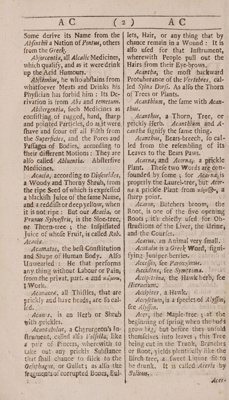 Some derive its Name from the Abfinthii a Nation of Pontws, others from the Greek. Abjorcentia, all Alcalic Medicines, which qualify, and as it were drink up the Acid Humours. Abftemius, he who abftains from whatfoever Meats and Drinks his Phyfician has forbid him : Its De- rivation is from Abs and temetum. Abjftergentia, fuch Medicines as confifting.of rugged, hard, fharp and pointed Particles, do as, ‘it were fhave and {cour off all Filth from the Superficies, and the Pores and Paflages of Bodies, according to their different Motions : They are alfo called’ Abluentiae Abfterfive Medicines, Acacia, according to Diofcorides, a Woody and Thorny Shrub, from the ripe Seed of which is exprefied a blackifh Juice of the fame Name, and’a reddifh or deepyellow, when it isnotripe: But our Acacia, or Prunus Sylvefiris, is the Sloe-tree, er Thorn-tree ; the {nfpiflated Juice of whofe Fruit, is called Rob. \ Acacia.: Acamatos, the beft Conftitution and Shape of Human Body. . Alfo Unawearied': He that. performs any.thing without Labour or Pain, 7 Work.. Acanaceg, all Thiftles, that are eae and have heads, are fo cal. éd., Acaas, is an Herb or Shrub with prickles. Acantabolus, a Chyrurgeon’s fa- firument, called alfo Volfella; like a pair of Pincers, wherewith to fake out. any prickly Subftance that fhall chance’ to fiick to the Qefophagus, or Gullets as alfa the fragments of corrupted Bones, Bul- * lets, Hair, or any thing that by chance remain ina Wound : It is alfo ufed for that Inftrument, wherewith People pull out the Hairs from their Eye-brows. Acantha, the moft backward Protuberance of the Vertebres, cal- led Spina Dorfi. As alfo the Thorn of Trees or Plants. - Acanthium, the fame with Acan- thus. Acanthus, a Thorn, Tree, or prickly Herb. Acanthium and A- cantha fignify the fame thing. Acanthus, Bears-breech, fo cal- led from the refembling of its Leaves to the Bears Paws. Acarna, and Acornay, a prickle Thefe two Words are con- founded by fome ;. for Acayna,is properly the Laurel-tree, but’ Acor- aaa prickle Plant from xigrG@y, a fharp point. | Acaron, Butchers broom, the Root, is one of the five opening Roots ; ‘it’s: chiefly ufed. for Ob- ftructionsof the Liver, the mania and the Courfes. _Acarus, an Animal very fmall. Acutalis is a Greek Word, age fying: Juniper- berries. Acceffis, fee Paroxy/mus. Accidens, fee Symptoma. (+&gt; 0 Accipitrina, the Hawk hh fee Hieraciums Accipiter, a Hawky; Accyfetum, is a (packs of Alyffin; fee AlyfJon. Acer; the: Maple-tree: 5 at the beginning of {pring when ‘the buds grow big, but before they unfold themfelves into leaves ; this Tree beisg cut in the Trunk, Branches or Root, yields plenti' ‘ally like the Birch- tree, a. fweet Liquor ‘fit'to be drunk, [ft is calledsAcerts by Aley- f