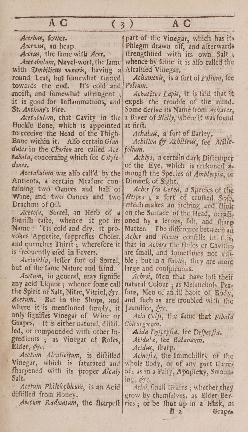 GC Acerbus, fower. Acervuus, an heap. Acerws, ‘the fame with Acer. Acetabulum, Navel-wort, the fame with Umbilicus veneris, having a round Leaf, but fomewhat turned towards the end. It’s cold and it 1s good for Inflammations, and St. Anthony's Fire. Huckle Bone, which is appointed to receive the Head of the ‘Thigh- Bone within it. Alfo certain G/an- dules in the Chorion are called Ace- Raiula, concerning which fee Cotyle- dones. Acetabulum was alfo call’d by the Antients, a certain Meafure con- taining two Ounces and half of Wine, and’ two Ounces and two Drachms of Oil. * Acetefa, Sorrel, an Herb of a — Fourifh tafte, whence it got its Name: ‘Tis cold and dry, it pro- vokes ‘Appetite, f{uppreffes Choler, and quenches Thirft ; wherefore it 1s frequently nfed in Fevers. Acetofella, leffer fort of Sorrel, but of the fame Nature and Kind. Acetum, in general, may fignifie any acid Liquor; whence fome call the Spirit of Salt, Nitre, Vitriol, dsc. Acetum, But in the Shops, and _ Where it’is mentioned. fimply, it only fignifies Vinegar of Wine or Grapes, It is either natural, diftil. led, or compounded with other In- gredients 5 a5 bain som of Rofes Elder, ¢c. — Acetum Alcalicitum, is diftilled Vinegar, which is faturated and : fharpened with its proper Alcaly «Salt. - Acetuin Philolophicum, is an Acid diftilled from Honey. : _Avetum Radicatum, the Sharpeft 3 7 ACG firepgthned with its own. Salt ; whence by fome' it is alfo called the Alcalifed Vinegar, » Achamenis, 1s a fort of Polium, fee Polium. Achatites Lapis, it is faid that it expels the trouble of the mind. Some derive its Name from Achates, a River of Sicily, where it was found at firft. Achalais, a fort of Barley. Achillea (y Achillews, fee wii folium. Achiys, a certain dark Diftemper ofthe Eye, which is reckoned a- moogft the Species of Amblyopia, OF Dimnefs of Sight. Achor feu Cerea, 4 Species of the Herpes ; a fort of crufled Scab, which makes an itching and. ftink on the Surface of the Head, occafi. oned by a ferous, falt, and fharp Matter, The difference between an Achor and Favus confilts in. this, that in Achors the Holes or Cavities are fmall, and fometimes not vifi- ble ; Buti ina Favus, they are more large and confpicuous. Achroi, Mien that have loft their natural Colour : ; 45 Melancholy Per- fons, Men of an ill habit of Body and fuch as are troubled with i Jaundice, dsc. Acia Celfi, the fame that Fibula Chirurgorum. Acida Dyfpepfia, fee Defpepfias | Atidule, fee Balaheuin. Acidus, ‘thatp. Acine fi the Immobility of the whole Body, or of any part theres of; as in a Pally, Apoplexy, Swoon. ing, ge. Acint, fall ¢ Grains ; whether they grow by themfelves, as Elder-Ber- ee or be fhut up in a Husk, as B 2 Grapes