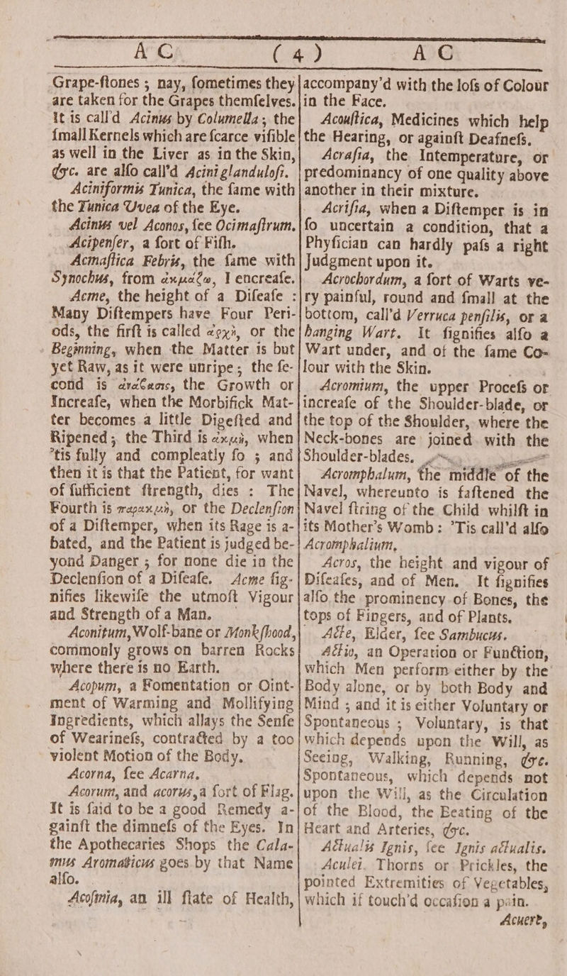 it is call'd Acinus by Columella; the {mall Kernels which are {carce vifible as well in the Liver as in the Skin, ¢yc. are alfo call’d Acini glandulofi. Aciniformis Tunica, the fame with the Tunica Uvea of the Eye. Acinus vel Aconos, fee Ocimaftrum. Acipenfer, a fort of Fifth. Acmaflica Febris, the fame with Synochus, from axpuelw, I encreafe. Acme, the height of a Difeafe Many Diftempers have Four Pert- ods, the firft is called «py, or the Beginning, when the Matter is but yet Raw, as it were unripe; the fe- cond is dvaCacs, the Growth or Increafe, when the Morbifick Mat- ter becomes a little Digefted and Ripened;. the Third is ¢x«i, when tis fully and compleatly fo ; and then it is that the Patient, for want of fufficient ftrength, dies : The Fourth is rapaxun, or the Declenfion of a Diftemper, when its Rage is a- bated, and the Patient is judged be- yond Danger ; for none die in the Declenfion of a Difeafe. Acme fig- nifies likewife the utmoft Vigour and Strength of a Man. commonly grows on barren Rocks where there 1s no Earth. Acopum, a Fomentation or Oint- _ ment of Warming and Mollifying Ingredients, which allays the Senfe of Wearinefs, contra&amp;ted by a too violent Motion of the Body, Acorna, fee Acarna, Acorum, and acorus,a fort of Flag. It is faid to be a good Remedy a- gainft the dimnefs of the Eyes. In the Apothecaries Shops the Cala- mits Aromaticus goes by that Name alfo. . Acofmia, an ill flate of Health, Acoultica, Medicines which help the Hearing, or againft Deafnefs. Acrafia, the Intemperature, or predominancy of one quality above another in their mixture. Acrifia, when a Diftemper is in fo uncertain a condition, that a Phyfician can hardly pafs a right Judgment upon it. Acrochordum, a fort of Warts ve- bottom, call’d Verruca penfilis, or a hanging Wart. It fignifies alfo a Wart under, and of the fame Co- lour with the Skin. Acromium, the upper Procefs or increafe of the Shoulder-blade, or the top of the Shoulder, where the Neck-bones are: joined. with the Shoulder-blades, 9 yee Acromphalum, the middle of the Navel, whereunto is faftened the Navel firing of the Child whilft in its Mother’s Womb: °Tis call’d alfo Acromphalium, Acros, the height and vigour of Difeafes, and of Men. — It fignifies alfo the prominency-of Bones, the tops of Fingers, and of Plants. Acte, Elder, fee Sambucus. 4éiv, an Operation or Funétion, which Men perform either by the Body alone, or by both Body and Mind ; and it is either Voluntary or Spontaneous ; Voluntary, is that which depends upon the Will, as Seeing, Walking, Running, ge. Spontaneous, which depends not upon the Will, as the Circulation of the Blood, the Beating of the Heart and Arteries, ¢oc. Adiualis Ignis, fee Ignis adtualis. Aculei. Thorns or Prickles, the pointed Extremities of Vegetables, which if touch’d occafion a pain. Acueret,