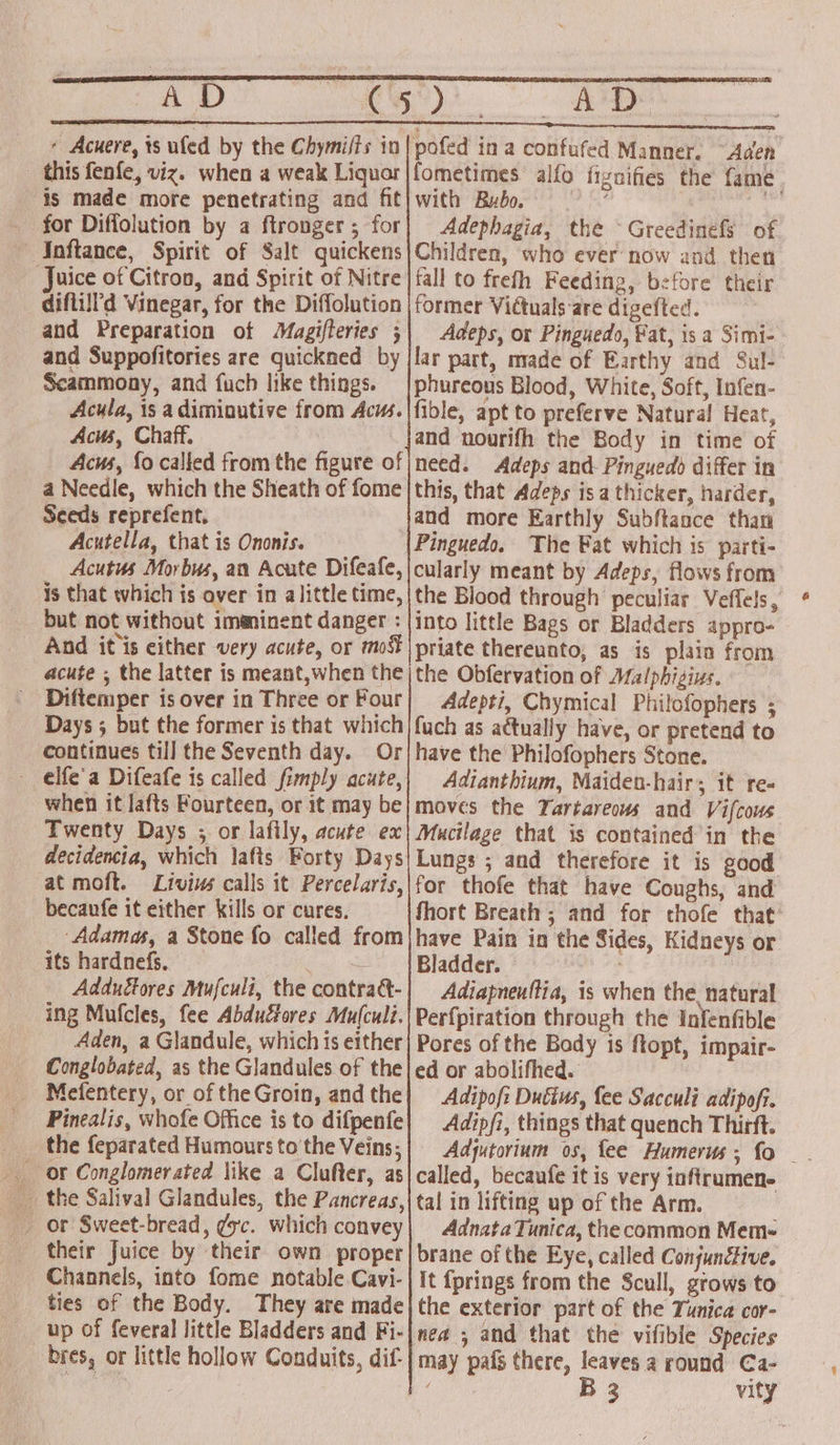 AD + Acuere, ts ufed by the Chymifts in this fenfe, viz. when a weak Liquor is made more penetrating and fit for Diffolution by a ftronger ; for Inftance, Spirit of Salt quickens Juice of Citron, and Spirit of Nitre diflill'd Vinegar, for the Diffolution and Preparation of Magifteries ; and Suppofitories are quickned by Scammony, and fuch like things. Acula, 1s adimioutive from Acus. Acus, Chaff. Acus, fo called from the figure of a Needle, which the Sheath of fome Seeds reprefent. Acutella, that is Ononis. Acutus Morbus, an Acute Difeafe, is that which is aver in alittle time, but not without imaninent danger : AM pofed ina confufed Manner. “Aden fometimes alfo fiznifies the fame with Bubo. ; dbp Adephagia, the ~ Greedinefs of Children, who ever now and then tall to frefh Feeding, before their former Vidtuals ‘are digefted. Adeps, or Pinguedo, Fat, is a Simi- lar part, made of Earthy and Sul- phureous Blood, White, Soft, Infen- fible, apt to preferve Natural Heat, and nourifh the Body in time of need. Adeps and Pinguedd differ in this, that Adeps isa thicker, harder, and more Earthly Subftaoce than Pinguedo, The Fat which is parti- cularly meant by Adeps, flows from the Blood through peculiar Veffels, into little Bags or Bladders appro- Diftemper is over in Three or Four Adepti, Chymical Philofophers ; continues till the Seventh day. Or - elfe'a Difeafe is called fimply acute, when it lafts Fourteen, or it may be Twenty Days ; or lafily, acute ex at moft. Livius calls it Percelaris, becaufe it either kills or cures. ‘Adamas, a Stone fo called from its hardnefs, ae. Adduédtores Mufculi, the contraét- ing Mufcles, fee Abdu&amp;ores Mu(culi. Aden, a Glandule, which is either Conglobated, as the Glandules of the Mefentery, or of the Groin, and the Pinealis, whofe Office is to difpenfe the feparated Humours to the Veins; or Conglomerated like a Clufter, as _ or Sweet-bread, gsc. which convey their Juice by their own proper Channels, into fome notable Cavi- ties of the Body. They are made up of feveral little Bladders and Fi- bres, or little hollow Conduits, dif- have the Philofophers Stone. Adtanthium, Maiden-hair; it re- moves the Tartareows and Vifcous Mucilage that is contained in the Lungs ; and therefore it is good for thofe that have Coughs, and fhort Breath ; and for thofe that have Pain in the Sides, Kidneys or Bladder. a Adiapneuttia, is when the natural Perfpiration through the Infenfible Pores of the Body is ftopt, impair- ed or abolifhed. Adipofi Dutius, {ee Sacculi adipoft. Adipfi, things that quench Thirft. called, becaufe it is very inflramen- tal in lifting up of the Arm. Adnata Tunica, the common Mem~ brane of the Eye, called ConjuncHive. it {prings from the Scull, grows to the exterior part of the Tunica cor- nea ; and that the vifible Species may pafs there, leaves a round Ca- 7 B32 vity