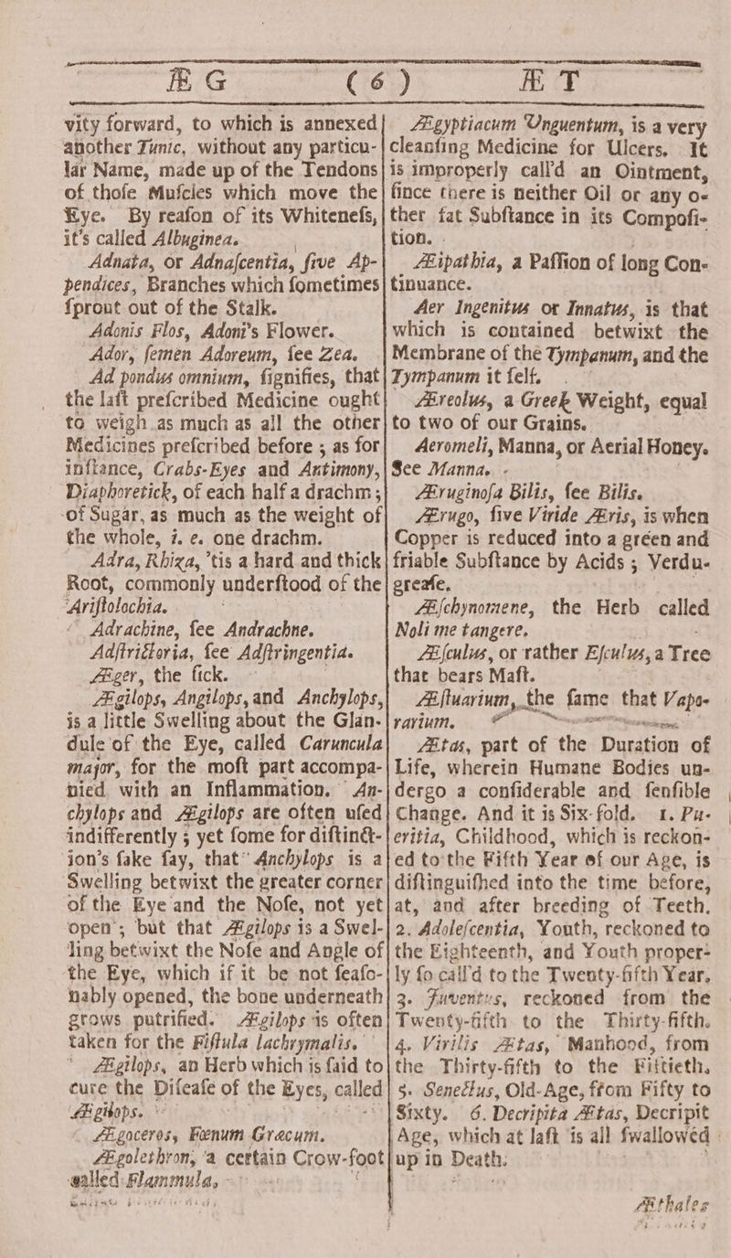 vity forward, to which is annexed ahother Tunic, without any particu- lar Name, made up of the Tendons of thofe Mufcies which move the Bye. By reafon of its Whitenels, it’s called Albuginea. Adnata, or Adna|centia, five Ap- pendices, Branches which fometimes {prout out of the Stalk. Adonis Flos, Adoni’s Flower. Ador, femen Adoreum, tee Zea. Ad pondus omnium, fignifies, that the laft prefcribed Medicine ought to weigh .as much as all the other Medicines prefcribed before ; as for inftance, Crabs- -Eyes and Antimony, Diaphoretick, of each half a drachm ; -of Sugar, as much as the weight of the whole, 7. e. one drachm. Adra, Rhiga,’ tis a hard and thick Root, commonly underftood of the ‘Ariftolochia. ‘ Adrachine, fee Andrachne. Adftriétoria, fee Adjtringentia. Zeger, the fick. «| Zi gilops, Angilops,and Anchylops, a little Swelling about the Glan. dule of the Eye, called Caruncula mayor, for the moft part accompa- pied. with an Inflammation. An- chylops and Afigilops are often ufed indifferently ; ; yet fome for diftina- jon’s fake fay, that” Anchylops is a Swelling betwixt the greater corner of the Eye and the Nofe, not yet open’; but that Agilops 13 a Swel- ling betivixt the Nofe and Angle of ‘the Eye, which if it be not feafo- nably opened, the bone underneath] 3 grows putrified. A®gilops is often taken for the Fiffula lachrymalis. “AR gtlops, an Berd which is faid to cure the Difeafe of the Eyes, called Ei gibops. LE gaceros, Renu Gracum. fEgolethron, ‘a certain Crow- foot up iD Death. aalled EG de | fanly Zonian Unguentum, is a very cleanfing Medicine for Ulcers, I¢ is improperly call'd an Ointment, fince there is neither Oil or any o- ther fat Subftance in its Compofi- tion. Zipathia, a Paffion of long Con- tinuance. Aer Ingenitus or Innatus, is that which is contained betwixt the Membrane of the Tympanum, and the Tympanum it felf. Zé reolus, a Greek Weight, equal to two of our Grains. Acromeli, Manna, or Aerial Honey. See Manna. - Eruginofa Bilis, fee Bilis. ZErugo, five Viride Airis, is when Copper is reduced into a gréen and friable Subftance by Acids ; Verdu- greafe, ZEfchynomene, the Herb called Noli me tangere. Zé {culus, or rather Ejculus,a Tree that bears Maft. Zi fluarium, the fame ‘that Vata ravium, ® : ZEtas, part of the Dusdtion of Life, wherein Humane Bodies un- dergo a confiderable and fenfible Change. And it is Six-fold. 1. Pu- evitia, Childhood, which is reckon- ed to'the Fifth Year ef our Age, is diftinguifhed into the time before, at, and after breeding of Teeth. 2. Adolefcentia, Youth, reckoned to the Eighteenth, and Youth proper- ly fo call’d to the Twenty-fifth Year, . Fuventys, reckoned from the Tent. fifth to the Thirty-fifth. 4, Virilis Aitas, Manhood, from the Thirty-fifth to the Fiftieth, 5. Senectus, Old-Age, ftom Fifty to Sixty. 6. Decripita tas, Decripit Aithales
