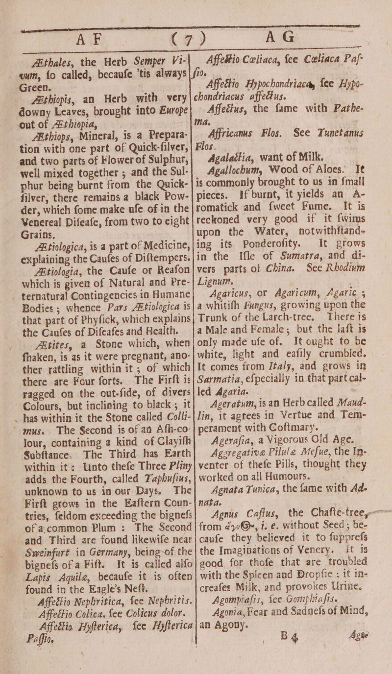 ose Tea aaTRnn RIS RUNS maemo ES EEE ST APh ©. (7) (a. eas Zithales, the Herb Semper Vi-| Affedtio Celiaca, fee Ceeliaca Paf- wum, fo called, becaufe ‘tis always fio : | Green. Affettio Hypochondriacay fee Hypo- Zéthiopis, an Herb with very chondriacus affectus. downy Leaves, brought into Europe) — Affecius, the fame with Pathe- out of Athiopia, . | ma, Athiops, Mineral, is a Prepara-) Affricanus Flos. See Tunetanus tion with one part of Quick-filver, | Flos. | and two parts of Flower of Sulphur, Agalactia, want of Milk. » well mixed together ; and the Sul- Agallochum, Wood of Aloes. It phur being burnt from the Quick- is commonly brought to us in fmall filver, there remains a black Pow-| pieces. if burnt, it yields an A- der, which fome make ufe of in the romatick and fweet Fume. It is Venereal Difeafe, from two to eight| reckoned very good if it f{wims Grains, upon the Water, notwithftand- Zitiologica, is a part of Medicine, |ing its Ponderofity. It grows explaining the Caufes of Diftempers.jin the Ifle of Sumatra, and di- Ztiologia, the Caufe or Reafon|vers parts of China. See Rhodium which is given of Natural and Pre-| Lignum. | | _ ternatural Contingencies in Humane} Agaricus, or Agaricum, Agaric ; Bodies ; whence Pars Aitiologica is} a whitilh Fungus, growing upon the that part of Phyfick, which explains| Trunk of the Larch-tree. There 1s the Caules of Difeafes and Health. |a Male and Female; but the laft is _Z&amp;tites, a Stone which, when only made ufe of. It ought to be fhaken, is as it were pregnant, ano-| white, light and eafily crumbled. ther rattling within it ; of which It comes from Italy, and grows in there are Four forts. The Firft is| Sarmatia, efpecially in that part cal- ragged on the out-fide, of divers led Agaria. Colours, but inclining to black, it] Ageratum, is an Herb called Maud- _ has within it the Stone called Colli-| lin, it agrees in Vertue and Tem- mus. The Second is of an Afh-co-| perament with Cofimary. lour, containing a kind of Clayifh) Agerafra, a Vigorous Old Age. Subftance, The Third has Earth} Aggregative Pilule Mefue, the In- within it: Unto thefe Three Pliny| venter of thefe Pills, thought they adds the Fourth, called Tapbufius, | worked on all Humours. unknown to us in our Days. The| Agnata Tunica, the fame with Ad- Firft grows in the Eaftern Coun-|nata. tries, feldom exceeding the bignefs and Third are found likewife near Sweinfurt in Germany, being-of the bignefs of a Fift. It is called alfo Lapis Aquile, becaufe it is often - found in the Eagle’s Neft. Affectio Nephritica, fee Nephritis. Affettio Colica, fee Colicus dolor. Affectio Hyfterica, fee Hyfterica Paffio. | | caufe they believed it to fupprefs the Imaginations of Venery. it is good. for thofe that are troubled with the Spleen and Dropfie ; if in- creafes Milk, and provokes Urine. Agompiafis, fee Gomphiafis. Agonia, Fear and Sadnefs of Mind, an Agony. Agate &amp;