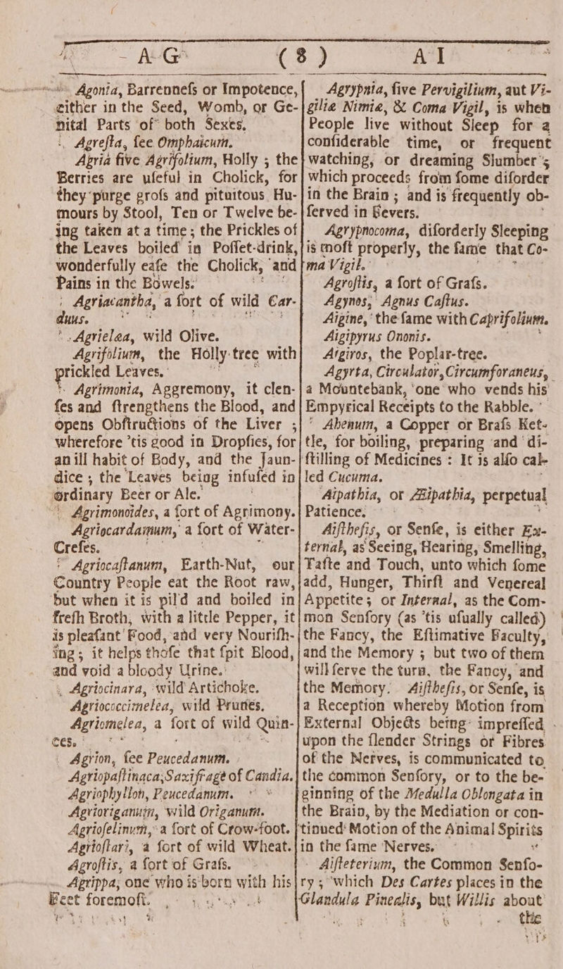 either in the Seed, Womb, or Ge- nital Parts of” both Sexes, . Agrefta, fee Omphaicum, Apria five Agvifolium, Holly ; the Berries are ufeful in Cholick, for they ‘purge grofs and pituitous Hu- mours by Stool, Ten or Twelve be- _jng taken at a time; the Prickles of the Leaves boiled in Poffet-drink, wonderfully eafe the Cholick, ‘and Pains i in the Bowels. , Agriacantha, a fort of wild Ear. dus. . Agvielea, wild Olive. Agrifolium, the Holly: tree with rickled Leaves, - Agrimonta, Aggremony, it clen- fes and ftrengthens the Blood, and Opens Obfiructions of the Liver ; : wherefore ’tis good in Dropfies, for an ill habit of Body, and the Jaun- dice ; the Leaves being infufed i iD ordinary Beer or Ale. Agrimonoides, a fort of Agrimony. Agriocardammum,’ a a fort of Water- Crefes. * Agriocaftanum, Earth-Nut, our Country People eat the Root raw, but when it is pild and boiled in is pleafant’ Food, ‘and very Nourifh- ing; it helps thofe that {pit Blood, and void a bloody Urine.’ . Agriscinara, wild Artichoke. Agriococcimelea, wild Prunes, Agricmelea, a so of nie i ces, * Agrion, fee Poucédanuit | Agriopaftinaca,Saxifrage of Candia. Agriophyllon, Peucedanum. © * Agvioviganum, wild Origanum. Aariofelinum, a fort of Crow-foot. Aprioftar?, a fort of wild Wheat. Agroftis, a fort of Grafs. Aprippa; one who is: pore bile his Beet a8 Vat i] ” Al People live without Sleep for a or frequent watching, or dreaming Slumber’; which proceeds from fome diforder in the Brain ; and is frequently ob- Agrypnocoma, diforderly Sleeping Agroftis, a fort of Grafs. Agynos, Agnus Caftus. Aigine, ‘the fame with Caprifolinw Aigipyrus Ononis. Argiros, the Poplar-tree. a Mountebank, ‘one who vends his’ Empyrical Receipts to the Rabble. Abenum, a Copper or Brafs Ket- tle, for boiling, ‘preparing and ‘di- It is alfo cale led Cucuma. Aipathia, or ipaia perpetual Patience. Aijthefis, or Senfe, is either Ex- ternal, as Seeing, Hearing, Smelling, Tafte ‘and Touch, unto which fome add, Hunger, Thirft and Venereal Appetite ; ; or Internal, as the Com- mon Senfory (as ‘tis afually called) the Fancy, the Eftimative Baculty, and the Memory ; but two of them willferve the tura, the Fancy, and the Memory. 4ifthefis, or Senfe, is a Reception whereby Motion from upon the flender Strings or Fibres of the Nerves, is communicated to Jeinning of the Medulla Oblongata in the Brain, by the Mediation or con- Aifteterium, the Common Senfo- ry; which Des Cartes places in the thic