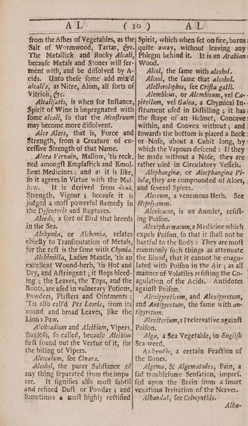 from the Afhes of Vegetables, as the] Spirit, which when fet on fire, burns; Salt of Wormwood, Tartar, ¢yc.| quite away, without leaving any’ The Metallick and Rocky Alcali,| Phlegm behind it. Itisan Arabian: becaufe Metals and Stones will fer-}| Wood. hs ment with, and be diffolved by A-| Alcol, the fame with alcohol. cids. Unto thefe fome add mix’d| Alcool, the fame that alcohol. alcali’s, as Nitre, Alom, all forts of} Alectorolophos, fee Crifta galli. Vitriols, ¢'c. : Alembicus, or Alembicum, vel Cae: Alcalijatio, is when for Inftance,| pitellum, vel Galea, a Chymical In-. Spirit of Wine is impregnated with| ftrument ufed in Diftilliag ; it has: fome alcali, fo that the Menflruum|the fhape of an Helmet, Concave: may become more difiolvent. within, and Convex without; and | _ Alce Alces, that is, Force andj towards the bottom is placed a Beck: Strength, from a Creature of ex-|or Nofe, about a Cubit long, by) ceffive Strength of that Name. which the Vapours defcend : If they’ _ Alcea Vervain, Mallow, tis reck.| be made without a Nofe, they are: ned amongft Emplaftick and Emol-| rather ufed in Circulatory Veffels. lient Medicines; and as it is like,| © Alephangine, or Alocphangine Pi- fo it agrees in Virtue with the Mal-| luda, they are compounded of Aloes, , jJow.. It is derived from ¢axi,|and feveral Spices. Strength, Vigour 5 becaufe it is} Alercum, a venemous Herb, See judged a moft powerful Remedy in| Aypofyamus. the Dyfenterie and Ruptures. Alexicacon, is an Aumlet, refift- Alcedo, a fort of Bird that breeds) ing Poifon. in the Sea. Alextpharmacum,a Medicine which Alchymia, or Alchemia, relates} expels Poifon, fo that it fhall not be chiefly to Tranfmutation of Metals,| burtful to the Body : They are moft for the reft 1s the fame with Chymia.| commonly fuch things as attenuate Alchimilla, Ladies Mantle, ’tis an} the Blood, that it cannot be coagu- excellent Wound-herb, ’tis Hot and | lated with Poifon in the Air ; as al! Dry, and Aftringent ; 1t ftops bleed-| manner of Volatiles refifting the Co- ing; the Leaves, the Tops, and the} agulation of the Acids. Antidotes Roots, are ufed in vulnerary Potions,|againft Poifon. Powders, Plafters and Ointments:| ~Alexipyreticum, and Alexipyretum, “Tis alfo call’d Pes Leonis, from its| and Antipyretum, the fame with an- round and broad Leaves, like the| tipyretum. Lions Paw. | Alexiterium,a Prefervative againft Alcibiadium and Alcibium, Vipers,| Poifon. Buglofs, fo called, becaufe Alcibizs firft found out the Vertue of it, for the biting of Vipers. Alcocalum, fee Cinara, Alcohol, the purer Subftance of any thing feparated from the impu-| fad troublefome Senfation, impref. rer, It fignifies alfo moft fubtil| fed upon the Brain from a fmart and refined Duft or Powder 5 and] vexatious Irrication of the Nerves. fometimes a moft highly rettified| Alhandat, fee Colocynthis. ‘ | | Alha- Sea-weed, | | ArSenddy, a certain Frattion of the Bones. : Algema, &amp; Algematodes, Pain, a