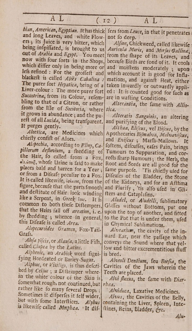 i AL (Crt) AL bian, American, Egyptian. thas thick| fers from Leuce, in that it penetrates ; and long Leaves, and white Flow-| not fo deep. ers; its Juice is very bitter, which Alfine, Chickweed, called likewife : being in{piffated,. is brought to us| Auricula Muris, and Morus Gallina, , out of Arabia and Egypt. . Youmeet! from the fhape of its Leaves, and now with four forts ia the Shops,| becaufe Birds are fond of it. It cools | which differ only in being more or| and moiftens moderately ; upon) Jlefs refined : For the groffeft and] which account it is good for Infla-. blackeft is called Alcés Cabalina : The purer fort Hepatica, being of a Liver-colour : The more purer fort Succotrina, from its Colour, refem- bling to that of a Citron, or rather from the Ifle of Socotoria, where it grows in abundance ; and the pu- reft of ail Lucida, being tranfparent. it purges gently. ; Aloetica, are Medicines which chiefly confift of Aloes, pilloruin defluvium, a fhedding the Hair, fo called from a Fox, erxcme, whofe Urine is faid to make places bald and barren for a Year ; or from a Difeafe peculiar to a Fox. it is called likewile, ietaae, from the figure, becaufe that the parts {mooth and deftitute of Hair. look Winding hike a Serpent, in Greek dnc. It is common to both thefe Diftempers, that the Hairs fall off areatim, i. e. by thedding’; whence in general, this Difeafe is called Area, Alopecuroides Gramen, Fox-Tail- Grafs. Alfa pifcis, or Alaufa, alittle Fith, called Clupea by the Latins, Alphenic, an Arabick word figni- fying Hordeated or Barley-Sugar. Alphus, or Vitiligo, is thus defcti- bed by Celfus ; a Diftemper where. In ‘the white’ colour of the Skin is fomewhat rough, not continued, but rather like fo many feveral Drops : Sometimes it difperfes it felf wider, bat with fome Interftices, A! phus is likewife called Moxphea. mations, and againft Heat, either taken inwardly or outwardly appli- ed: It is counted good for fuch as are in wafting Conditions. Alterantia, the fame with Allio- tica. Alteratio Sanguinis, an altering and purifying of the Blood. Althaa, Elifcus, vel Ibifcus, by the Apothecaries Bifmalua, Malvavifcus, and Evifcus ; Marfh-Mallows. It difcuffes, eafes Pain, brings Tumours to Suppuration, and cor- reéts fharp Humours; the Herb, the Root and Seeds are all good for the fame purpofe. Tis chiefly ufed for Difeafes of the Bladder, the Stone of the Kidneys, and for an Afttma fters-and Cataplafms. Aludel, or Aludelli, fublimatory upon the top of another, and fitted to the Pot that is under them, ufed in Chymica! Sublimations. Alvearium, the cavity of the in- ward Ear, near the paflage which conveys the Sound where that yel- low and bitter excrementitious ftuff is bred. ‘ Alveoli Dentium, feu Boefia, the Cavities of the Jaws wherein the Teeth are placed. Alvi fluxus, the fame with Diar- rhea. 'Alviduca, Laxative Medicines. Alvus, the Cavities of the Belly, containing the Liver, Spleen, Inte- Alu