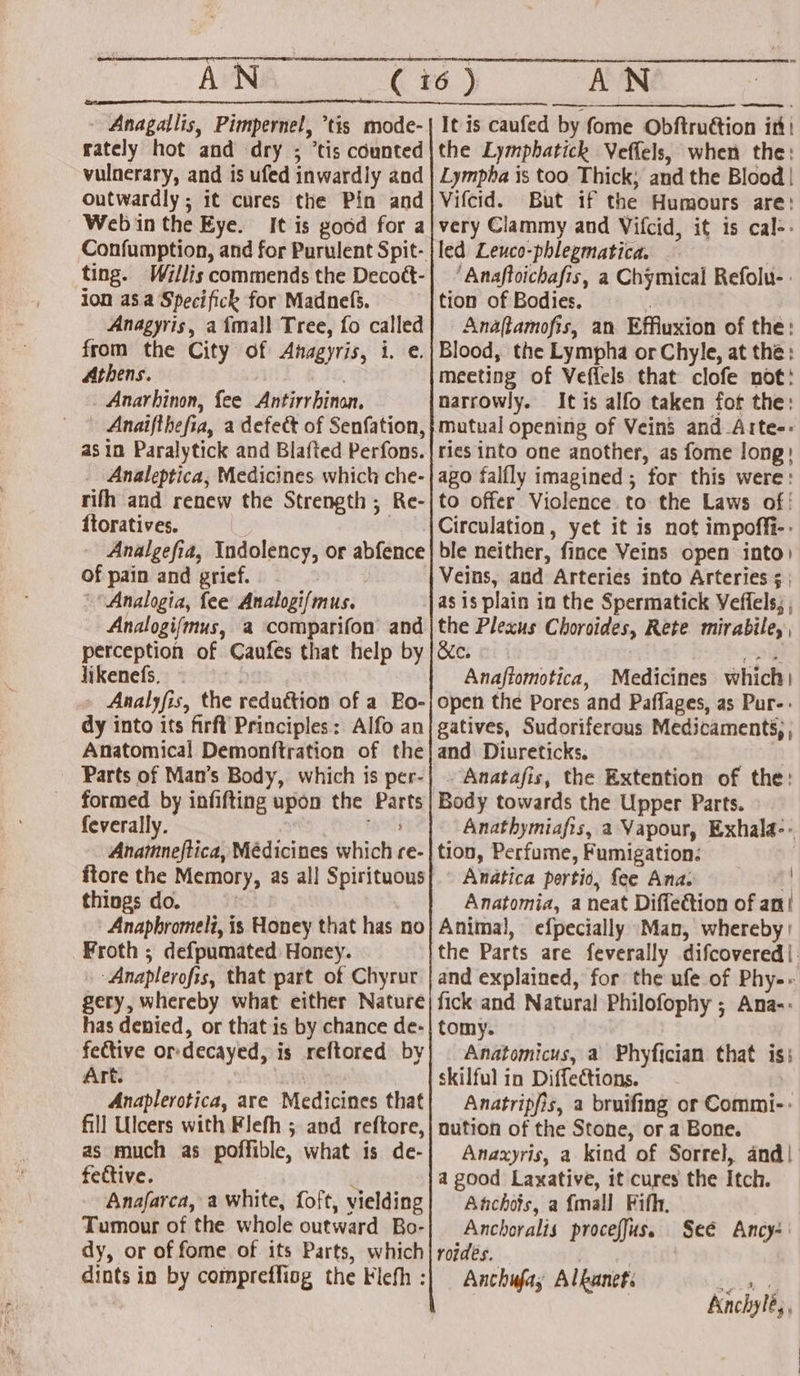 _AN ee rately hot and dry ; ‘tis counted vulnerary, and is ufed inwardly and outwardly; 1¢ cures the Pin and Web in the Eye. It is good for a ting. Willis commends the Decoét- ion a8. a Specifick for Madnefs. Anagyris, afmall Tree, fo called from the City of Anagyris, i.e. Athens. Anarhinon, fee Antirrhinon. — Anaifthefia, a defe&amp; of Senfation, as in Paralytick and Blafted Perfons. _ Analeptica, Medicines which che- rifh and renew the Strength; Re- ftoratives. | | Analgefia, Indolency, or abfence of pain and grief. 'Analogia, fee Analogifmus. Analogifmus, a comparifon and perception of Caufes that help by likenefs. Analyfis, the reduction of a Bo- dy into its firft Principles: Alfo an Anatomical Demonftration of the Parts of Man’s Body, which is per- formed by infifting upon the Parts feverally. | pee Anamneftica, Médicines which re- things do. Anapbromeli, is Honey that has no Froth ; defpumated Honey. Anaplerofis, that part of Chyrur gery, whereby what either Nature has denied, or that is by chance de- fective or-decayed, is reftored by Art. Anaplerotica, are Medicines that fill Ulcers with Flefh ; and reftore, as much as poffible, what is de- fective. : Anafarca, a white, foft, vielding Tumour of the whole outward Bo- dy, or of fome of its Parts, which dints in by compreffiog the Flefh : the Lymphbatick Veffels, when the: Lympha is too Thick; and the Blood | Vifcid. But if the Humours are: very Clammy and Vifcid, it is cal-- led Leuco-phlegmatica. ‘Anaftoichafis, a Chymical Refolu- . tion of Bodies. ; Anaftamofis, an Effiuxion of the: Blood, the Lympha or Chyle, at the: meeting of Veflels that clofe not: narrowly. It is alfo taken fot the: mutual opening of Veins and Arte-- ries into one another, as fome long: ago falfly imagined; for this were: to offer Violence. to the Laws of! ble neither, fince Veins open into) Veins, and Arteries into Arteries ; | as is plain in the Spermatick Veffels; , the Plexus Choroides, Rete mirabile, Ber a 3 pena: Anaftomotica, Medicines which) open the Pores and Paflages, as Pur-- gatives, Sudoriferous Medicaments, ; and Diureticks. . Anatafis, the Extention of the: Body towards the Upper Parts. Anathymiafis, a Vapour, Exhala-- tion, Perfume, Fumigation: Andtica pertio, fee Ana. 4 Anatomia, a neat Diffe@tion of an/ Animal, efpecially Man, whereby: the Parts are feverally difcovered|. and explained, for the ufe of Phy-- fick and Natural Philofophy ; Ana-: tomy. Anatomicus, a Phyfician that is; skilful in Diffections. Anatripfis, a bruifing or Commi-- nution of the Stone, or a Bone. Anaxyris, a kind of Sorrel, and| a good Laxative, it cures the Itch. Aachojs, a {mall Fifh, Anchoralis proceffus. roides. Aka Anchufay Alkanet: Seé Ancy- Knchylé,,