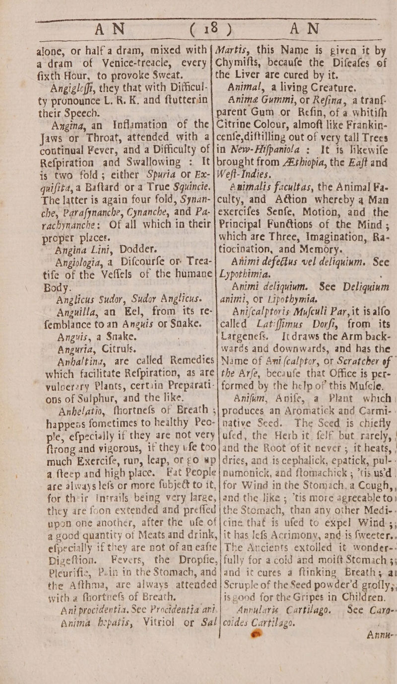 alone, or half a dram, mixed with | Martis, this Name is given it by a dram of Venice-treacle, every | Chymifts, becaufe the Difeafes of fixth Hour, to provoke Sweat. | the Liver are cured by it. Angigloffi, they that with Difficul-| Animal, a living Creature. ty pronounce L. R. K, and ftutterin| Anime Gummi, or Refina, a tranf- their Speech. +r parent Gum or Refin, of a whitifh Angina, an Inflamation of the} Citrine Colour, almoft like Frankin- Jaws or Throat, attended with a|cenfe,diftilling out of very tall Trees coutinual Fever, and a Difficulty of |in New-Hifpaniola : It 1s likewife Refpiration and Swallowing : It}brought from Ashiopia, the Zaft and is two fold; either Spuria or Ex-|Weft-Indies, | . quifita,a Baftard or a True Squincie.| Animalis facultas, the Animal Fa- The latter is again four fold, Synan-jculty, and A@ion whereby 4 Man che, Parafynanche, Cynanche, and Pa-|exercifes Senfe, Motion, and the rachynanche: Of all which in their} Principal Funétions of the Mind ; proper places. which are Three, Imagination, Ra- Angina Lini, Dodder. tiocination, and Memory. Angiologia, a Difcourfe or Trea-| Animi defectus vel deliquium. See tife of the Veffels of the humane | Lypothimia. Body. : Animi deliquium. See Deliquium Anglicus Sudor, Sudor Anglicus. | animi, or Lipothymia. Anguilla, an Eel, from its re-} Anifcalptoris MuJculi Par, it isalfo femblance to an Anguis or Snake. {called Latiffimus Dorfi, from its Anguis, a Snake. Largenefs. Itdraws the Arm back- Anguria, Citruls. warés and downwards, and has the Anhaltina, are called Remedies} Name of Ani (calptor, or Scratcher of which facilitate Refpiration, as are| the Arfe, becaufe that Office is per- ~ -vuloerery Plants, certiin Preparati-| formed by the help of this Mufcle. ons of Sulphur, and the like. Anifum, Avife, a Plant which; Anhelatio, fhortnefs of Breath ;| produces an Aromatick and Carmi-: happeas fometimes to healthy Peo-|native Seed. The Seed is chiefly ple, efpecially if they are mot very|ufed, the Herb it. felf but rarely, | ftrong and vigorous, 1f they ufe too} and the Root of it never ; it heats, | much Exercife, run, leap, or ¢0 wp | dries, and is cephalick, epatick, pul- - a fteep and high place. Fat People| namonick, and ftomachick ; “tis usd. are always lefs or more fubject to it,| for Wind in the Stomach, a Cough,, for their Intrails being very large,|and the like ; tis more agreeable to) they are foon extended and preffed |the Stomach, than any other Medi-- upon one another, after the uofe of|cine that is ufed to expel Wind.;; a good quantity of Meats and drink, |it has Iefs Acrimony, and is fweeter.. efpecially if they are not of an eafie| The Ancients extolled it wonder-- Digeftion. Fevers, the Dropfie,/fully for a cold and moift Stemach 3; Pleurifie, Puin tn the Stomach, and/and it cures a ftinking Breath; at the Afthma, are always attended | Scruple of the Seed powder'd grolly;, with a fhortnefs of Breath. . isgood for the Gripes in Children. Ani proctdentia. See Procidentia ani.| Annularis Cartilago. See Caro-: Anima bepatis, Vitriol or Sal|coides caretidee- Annn--