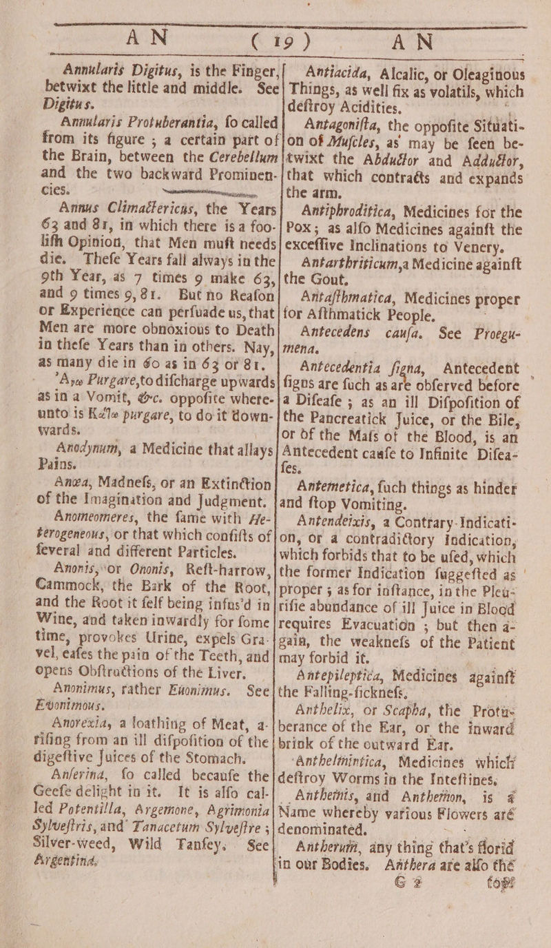 AGCNe © #5) | AN Annularis Digitus, is the Finger, betwixt the little and middle. See Digitus. Annularis Protuberantia, fo called from its figure ; a certain part of the Brain, between the Cerebellum and the two backward Prominen- cies. eee _ Annus Climatlericas, the Years 63 and 81, in which there isa foo- lifh Opinion, that Men muft needs die. Thefe Years fall always in the oth Year, as 7 times 9 make 63, and 9 times 9,81. But no Reafon or Experience can perfuade us, that Men are more obnoxious to Death in thefe Years than in others. Nay, as many die in Go as in 63 or 81. Are Purgare,to difcharge upwards a$in a Vomit, &amp;c. oppofite where- unto is Kale purgare, to do it down- wards. , | Anodynum, a Medicine that allays Pains. | Anea, Madnefs, or an Extinttion of the Imagination and Judgment. _ Anomeomeres, the fame with He-} berogeneous, or that which confifts of feveral and different Particles, Anonis,°or Ononis, Reft-harrow, Cammock, the Bark of the Root, and the Root it felf being infus’d in Wine, and taken inwardly for fome time, provokes Urine, expels Gra. vel, eafes the pain of the Teeth, and — Opens Obftractions of the Liver. Anonimus, rather Enonimnus. See Ewonimous, Anorexia, a loathing of Meat, a- rifing from an ill difpofition of the digeftive Juices of the Stomach. _ Anferina, fo called becaufe the - Geefé delight init. It is alfo cal- led Potentilla, Avgemone, Agrimonia| Name whereby various Flowers aré Sylveftris, and’ Tanacetum Sylveftre ; | denominated. ch eee Silver-weed, Wild Tanfey, See| Antheruit, any thing that’s florid Argentind, in our Bodies. Aathera are alfo thé G 2 Come Antiacida, Alcalic, or Oleaginous Things, as well fix as volatils, which deftroy Acidities, | yar Antagonifta, the oppofite Situati- on of Mujcles, as may be feen be- twixt the Abductor and Adduéfor, that which contraéts and expands the arm. Antiphroditica, Medicines for the Pox; as alfo Medicines againft the exceffive Inclinations to Venery. Antarthriticum,a Medicine againft the Gout, | Antafibmatica, Medicines proper for Afthmatick People. 2 Antecedens caufa. See Proegu- mena. Antecedentia figna, Antecedent — figns are fuch as are obferved before a Difeafe ; as an ill Difpofition of the Pancreatick Juice, or the Bile, or Of the Mafs ot the Blood, is an eee caufe to Infinite Difea- cs. Antemetica, fuch things as hinder and ftop Vomiting. _ Aw Antendeixis, a Contrary: Indicati- on, or a contradi€tory Indication, which forbids that to be ufed, which the former Indication fuggefted as ' proper 5 as for inftance, inthe Pley- rifie abundance of ill Juice in Blood requires Evacuation ; but then a- gain, the weaknefs of the Patient may forbid if, a Antepileptica, Medicines againft the Falling-ficknefs, : Anthelix, or Scapha, the Protu- berance of the Ear, or the inward briok of the outward Ear. ees ‘Antheltnintica, Medicines which defiroy Worms in the Inteftines, _ __Anthemnis, and Antherton, is 4