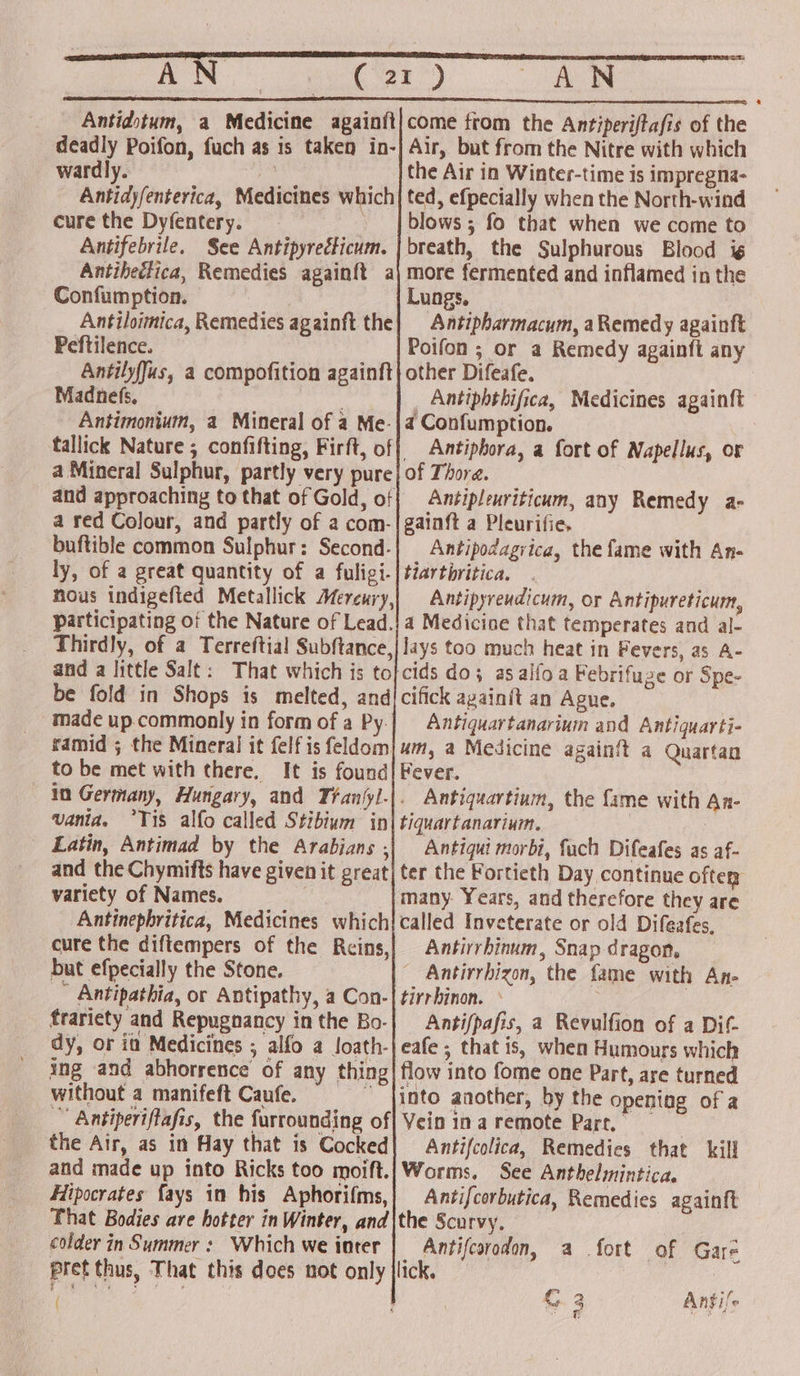ae aie aot wa) AN Antidotum, a Medicine againft}come from the Antiperiftafis of the deadly Poifon, fuch as is taken in-} Air, but from the Nitre with which wardly. be the Air in Winter-time is impregna- Antidyfenterica, Medicines which] ted, efpecially when the North-wind cure the Dyfentery. _ | blows ; fo that when we come to Antifebrile. See Antipyrecticum. | breath, the Sulphurous Blood i¢ Antihedlica, Remedies againft a\ more fermented and inflamed in the Confumption. Lungs. Antiloimica, Remedies againft the] Antipharmacum, aRemedy againft Peftilence. Poifon ; or a Remedy againfi any AntilyfJus, a compofition againft} other Difeafe. Madnefs, _ Antiphthifica, Medicines againft Antimonium, a Mineral of a Me-|4 Confumption. tallick Nature ; confifting, Firft, of} Antiphora, a fort of Napellus, or a Mineral Sulphur, partly very pure} of Thora. and approaching to that of Gold, of{ Antipleuriticum, any Remedy a- a red Colour, and partly of a com-|gainft a Pleurifie. buftible common Sulphur: Second-| Antipodagrica, the fame with An- ly, of a great quantity of a fuligi-| tiartbritica. nous indigefted Metallick Mereury,| Antipyreudicum, or Antipureticum, participating of the Nature of Lead.!4 Medicine that temperates and al- Thirdly, of a Terreftial Subftance,|lays too much heat in Fevers, as A- and a little Salt: That which is to}cids do; asalfoa Febrifuze or Spe- be fold in Shops is melted, and/cifick againit an Ague. made up commonly in form of a Py.|_ Antiquartanarium and Antiquarti- ramid ; the Mineral it felfis feldom} 4m, a Medicine again{t a Quartan to be met with there. It is found| Fever. in Germany, Hungary, and Tranlyl-|. Antiquartinm, the fame with An- vania, ‘Tis alfo called Stibivm in| tiquartanarium. ? Latin, Antimad by the Arabians ,| Antiqui morbi, fach Difeafes as af- and the Chymifts have given it great] ter the Fortieth Day continue ofter” variety of Names. many Years, and therefore they are Antinepbritica, Medicines which{called Inveterate or old Difeafes, cure the diftempers of the Reins,| Antirrbinum, Snap dragon, but efpecially the Stone. ~ Antirrbizon, the fame with An- ~ Antipathia, or Antipathy, a Con-| tirrhinon. ° : : frariety and Repugnancy inthe Bo-| Anti/pafis, a Revulfion of a Dit. dy, or ia Medicines ; alfo a loath-|eafe ; that is, when Humours which ing and abhorrence of any thing| flow into fome one Part, are turned without a manifeft Caufe. jinto another, by the opening of a Antiperiftafis, the furrounding of| Vein ina remote Part. the Air, as in Hay that is Cocked| Antifcolica, Remedies that kill and made up into Ricks too moift.|Worms, See Anthelmintica. Hipocrates fays in his Aphorifms,| Antifcorbutica, Remedies again{t That Bodies are hotter in Winter, and|the Scurvy, colder in Summer: Which we iater | Antifcorodon, a fort of Gare pret thus, That this does not only |lick. |