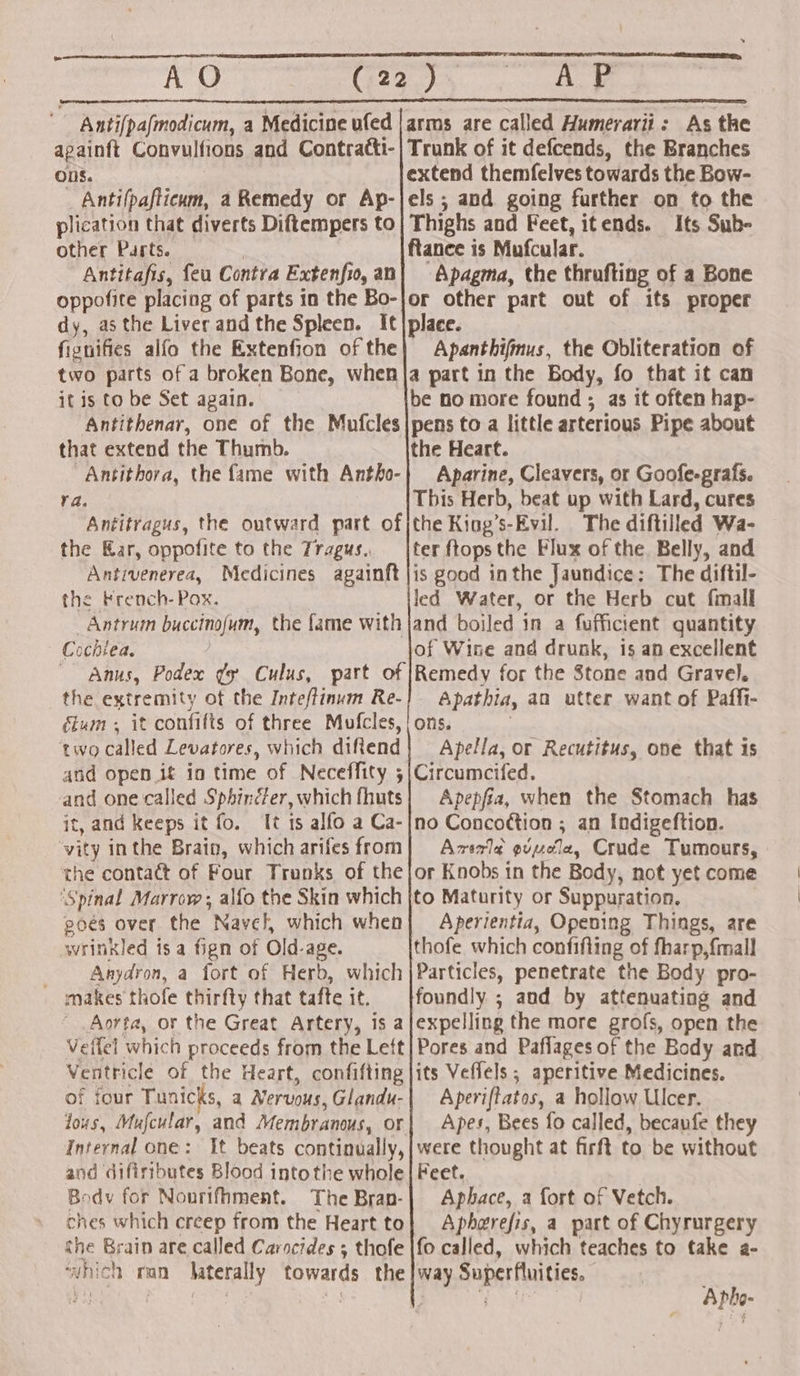 Anti[pafmodicum, a Medicine ufed |arms are called Humerarii: As the apainft Convulfions and Contratti-| Trunk of it defcends, the Branches ODS. extend themfelves towards the Bow- _ Antifpafticum, a Remedy or Ap-|els ; and going further on to the plication that diverts Diftempers to| Thighs and Feet, itends. Its Sub- other Parts. | ftance is Mufcular. Antitafis, feu Contra Extenfio,an| Apagma, the thrufting of a Bone oppofite placing of parts in the Bo-lor other part out of its proper dy, asthe Liver andthe Spleen. It|place. fignifies alfo the Extenfion of the| Apanthifimus, the Obliteration of two parts of a broken Bone, when |a part in the Body, fo that it can it is to be Set again. be no more found ; as it often hap- Antithenar, one of the Mufcles|pens to a little arterious Pipe about that extend the Thumb. the Heart. Antithora, the fame with Antho-} Aparine, Cleavers, or Goofe-grafs. : This Herb, beat up with Lard, cures Antitragus, the outward part of|the King’s-Evil. The diftilled Wa- the Kar, oppofite to the Tragus.. _|ter ftopsthe Flux of the. Belly, and Antivenerea, Medicines againft jis good inthe Jaundice: The diftil- the French-Pox. led Water, or the Herb cut fmall Antrum buccinojum, the fame with |jand boiled in a fufficient quantity Cochlea. of Wise and drunk, is an excellent Anus, Podex ¢y Culus, part of [Remedy for the Stone and Gravel, the extremity of the Inteftinum Re-] Apathia, an utter want of Paffi- fium ; it confifts of three Mufcles, | ons. two called Levatores, which difiend| Apella, or Recutitus, one that is and open it in time of Neceffity ;|Circumcifed. and one called Sphinéfer, which fhuts} Apepfia, when the Stomach has it, and Keeps it fo. It is alfo a Ca-|no Conco¢tion ; an Indigeftion. ‘vity inthe Brain, which arifesfrom| Axszl¢ gvvole, Crude Tumours, the contact of Four Trunks of the|or Knobs in the Body, not yet come ‘Spinal Marrow; alfo the Skin which |to Maturity or Suppuration. poés over the Navel, which when} Aperientia, Opening Things, are wrinkled isa fign of Old-age. thofe which confifling of fharp,{mall _ Anydron, a fort of Herb, which |Particles, penetrate the Body pro- makes thofe thirfty that tafte it. foundly ; aud by attenuating and Aorta, or the Great Artery, is a|expelling the more grofs, open the Veifel which proceeds from the Left}Pores and Paflages of the Body and Ventricle of the Heart, confifting jits Veffels ; aperitive Medicines. of four Tunicks, a Nervous, Glandu-| Aperiftatos, a hollow Ulcer. lous, Mufcular, and Membranous, or| Apes, Bees fo called, becaufe they Internal one: It beats continually, |were thought at firft to be without and difiributes Blood into the whole | Feet. Body for Nourifhment. The Bran-| Aphace, a fort of Vetch. ches which creep from the Heart to| Apherefis, a part of Chyrurgery the Brain are called Carocides ; thofe |fo called, which teaches to take a- ‘vnich man Jaterally towards the |way Superfluities. Ya Apho-