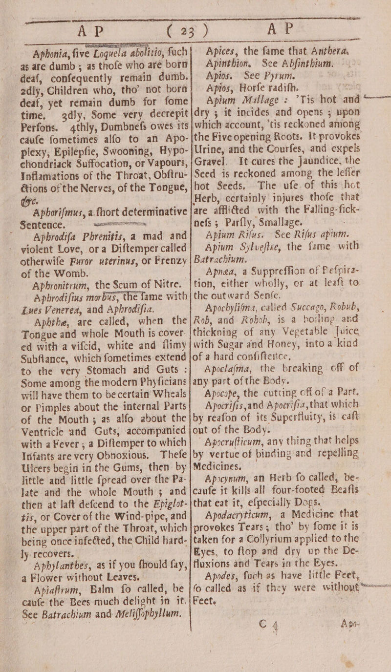 pNP ACP Aphonia, five Loguel. ‘abolitio, fach 2dly, Children who, tho’ not bora time. chondriack Suffocation, or Vapours, Inflamations of the Throat, Obftru- a of the Nerves, of the Tongue, és Aphorifmus, a. fhort determinative Sentence. S aatliadie | _ Apbrodifa Phrenitis, a mad and violent Love, ora Diftemper called otherwife Furor uterinus, or Frenzy of the Womb. | , Aphronitrum, the Scum of Nitre. Apbrodifius morbus, the Tame with Lues Venerea, and Aphrodifia. Aphtbe, are called, when the Tongue and whole Mouth is cover. ed with a vifcid, white and flimy - Subflance, which fometimes extend to the very Stomach and Guts : Some among the modern Phyficians will have them to be certain Whaeals or Pimples about the internal Parts of the Mouth ; as alfo about the Ventricle and Guts, accompanied with a Fever, a Diflemper to which Infants are very Obnoxious, Thefe Ulcers begin in the Gums, then by jittle and little fpread over the Pa- late and the whole Mouth ; and then at laft defcend to the Epiglot- tis, or Cover of the Wind- pipe, and the upper part of the Throat, which _ being once infected, the Child hard- ly recovers. | Aphylanthes, as if you fhould fay, a Flower without Leaves. Apiaftrum, Balm fo called, be caufe the Bees much delight in it. | See Batrachium and Melifophyllum. AP Apices, the fame that Anthera, Apinthion, See Abfinthium. — Apios. See Pyrum. Apios, Horfe radith. ae Apium Mallage : Tis hot and * dry 5 it incides and opens ; upon which account, ’tis reckoned among the Five opening Roots. It provokes Urine, and the Courfes, and expels Gravel. It cures the Jaundice, the Seed is reckoned among the lefler hot Seeds. The ufe.of this hot Herb, certainly injures thofe that are afflicted with the Falling-fick- nefs; Parfly, Smallage. Apium Rifus. See Rifus apium. Apium Sylveflee, the fame with Batrachtum. : Apnea, a Suppreffion of Pefpira- tion, either wholly, or at leaft to the outward Senfe. j Apochylifma, called Succago, Robub, Rob, and Robob, is a boiling and thickning of any Vegetable Juice with Sugar and Honey, intoa kiad Cael Apoclajma, the breaking. off of any part of the Body. Apocope, the cutting cffor a Part. Apocrifis,and Apocrifia,that which by reafon of its Superfluity, is caft out of the Body. | Apocrufticum, any thing that helps by vertue of binding and repelling Medicines. Apocynum, an Herb fo called, be- caufe it kills all four-footed Beafis that eat it, efpecially Dogs. Apodacryticum, a Medicine that provokes Tears; tho’ by fome it is taken for a Collyrium applied to the Eyes, to flop and dry up the De- fluxions and Tears in the Eyes. Apodes, fuch as have little Feet, fo called as if they Feet.