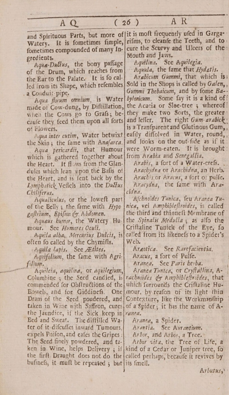 rn AQ ie Ties, AR A eo, ? eS ane - ¥, and Spirituous Parts, but more of|1¢ 15 moft frequently ufed in Garga- Watery. [It is fometimes fimpie,|rifms, to cleanfe the Teeth, and to: fometimes compounded of many In-} cure the Scurvy and Ulcers of the: gredients. | Mouth and Jaws, ” Agua-Duélus, the bony paflage Aquilina, See Aquilegia, of the Drum, which reaches from] — Aquula, the fame that Aydatis. | the Earto the Palate. It isfocal-| Arabicum Gummt, that which is; led from its Shape, which refembles| Sold in the Shops is called by Galen, Aqua. florum omnium, is Water} bylonicum. Some fay it is a kind off made of Cow-dung, by Diftillation,| the Acacia or Slee-tree 3 whereof! when the Cows go to Grafs; be-jthey make two Sorts, the greater: of Flowers. is a Tranfparentand Glutinous Gum,, the Skin; the fame with Anafarca.|and Jooks on the out-fide as if it Agua pericardii, that Humour|were Worm-eaten. It is brought: which is gathered together about|from Arabia and Senegallia. the Heart. It flows from the Glan-| Arabts, a fort of a Water-crefs. . dules which Jean pon the Bafis off Arachydna or Arachidna, an Herb. the Heart, and is fent back by the} Arachis or Aracus, a fort of pulfe. Lymphatick Veflels into the Duéfus|. Aracydna, the fame with Ara- Chiliferus. . cidna. Agualiculus, or the loweft part} “Ajchnoides Tunica, feu Aranea Tu of the Belly ; the fame with Hypo |nica, vel Amphibleflrotdes, is called gaftrium, Epifion dy. Abdomen. the third and thionefit Membrane of | Aqueus humor, the Watery Hu-|the Spinal Medulia , as alfo the mour. See Humores Ocult. Criftaline Tanick of the Eye, fo Aquila alba,, Mercurius Dulcis, is|calied from its likenefs to a Spider’s often fo called by the Chymifts. | Web. Aguile lapis. See Aitites, Arestica. See Rarefacientia. - Aquifolium, the fame with Agri-| Aracus, a fort of Pulfe. Aguileta, aquilina, or aquilegium,| Aranea Tunica, or Cryftallina, A- Columbine ; the Seed candied, is|rachnoides gy Amphiblefivotdes, that commended for Obftructions. of the} which furrounds the Criftalice Hu- Bowels, and for Giddinefs, One}mour, by reafon of its light thia taken in Wise with Saffron, curesjof a Spider; it has the name of A- the Jaundice, if the Sick keep in|ranea. ter of it difcufies iaward Tumours,| Arantia. See Avrantinum. expels Paifon,and eafes the Gripes :|. Arbor, and Arbos, a Tree.’ The Seed finely powdered, and ta-| Arbor vite, the Tree of. Life, a ken in Wine, helps. Delivery ; if|kind of a Cedar or Juniper tree, fo the firft Draught does not do the {called perhaps, becaufe it revives by bufinefs, it -muft be repeated 5 but|its fmell. | Arbutus,’