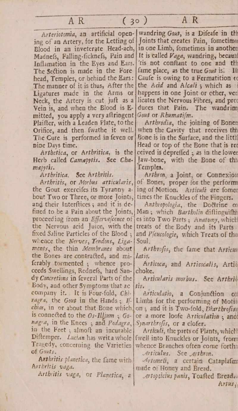 AR AR oo Madnefs, Falling-ficknefs, Pain and The Section is made in the Fore. head, Temples, or behind the Kars: The manner of it is thus, After the Ligatures made in the Arms or Neck, the Artery is cut juft as a Vein is, and when the Blood is E- mitted, you apply a very aflringent Plaifter, with a Leaden Plate, to the It is called Vaga, wandring, becauti tis not conftant to one and thh fame place, as the true Gout is: . Ill Caufe is owing to a Fermatition ¢c the Acid and Alcali 5 which as :i happens in one Joint or other, ver licates the Nervous Fibres, and prec duces that Pain. The wandrim Gout or Rhumatifm. Arthrodia, the joining of Boner: ' Orifice, and then. fwathe it well.| when the Cavity that receives thh The Cure is performed in feven or) Bone is in the Surface, and the littt! pine Days time. Head or top of the Bone that is re Arthetica, or Arthritica, is the |ceived is depreffed ; as in the lowee Herb called Camapytis. See Cha-|Jaw-bone, with the Bone of thh mapytis. Temples. Arthritica. See Arthritis. Artbron, a Joint, or Connexion Arthritis, or Morbus articularis,,;of Bones, proper for the perform the Gout exercifes its Tyranny a-|ing of Motion. Articult are fomee bout Two or Three, or more Joints,} times the Knuckles of the Fingers. ang their Inaterftices ; and it is de-| Anthropologia, the Dodtrine oo fined to be a Pain about the Joints,|Man; which Bartholin diftinguifhh proceeding from an Efferve/cence of jes into Two Parts ; Anatomy, which! the Nervous acid Juice, with the|treats of the Body and its Parts: fixed Saline Particles of the Blood ; |and P/excologie, which Treats of thoi wheace the Nerves, Tendons, Liga-{Soul, ° ments, the thin Membranes about| Arthrofis, the fame that Articu the Bones are contracted, and mi- latia. ferably tormented ; whence pro-| Articoca, and Articocalis, Artii ceeds Swellings, Rednefs, hard San-| choke. . dy Concretions in feveral Partsof the} Articularis morbus. Body, and other Symptoms'that ac {tis. | company if. I¢ is Four-fold, Chi-| Articulatio, a Conjunttion — od vagra, the Gout in the Hands; J/-| Limbs for the performing of Motii chias, in or about that Bone which|on ; and it is Two-fold, Diarthrofiss 1s connected to the Os-IlJinm ; Go-|or amore loofe Articulation ; and nagra, in the Knees ; and Podagra,\ Synarthrofis, cr a clofer. Diftemper. Lucian has writa whole | {well into Kouckles or Joints, fron Tragedy, concerning the Varieties | whence Branches often come forth of Gouts. Articulus. See .arthron. Arthritis planetica, the fame with} -4rtomeli, a certain Cataplafan Arthritis vaga. made of Honey and Bread. Arthritis vaga, of Planetica, 2| -artopticius panis, Toafted Breads. Arius), See Arthrit
