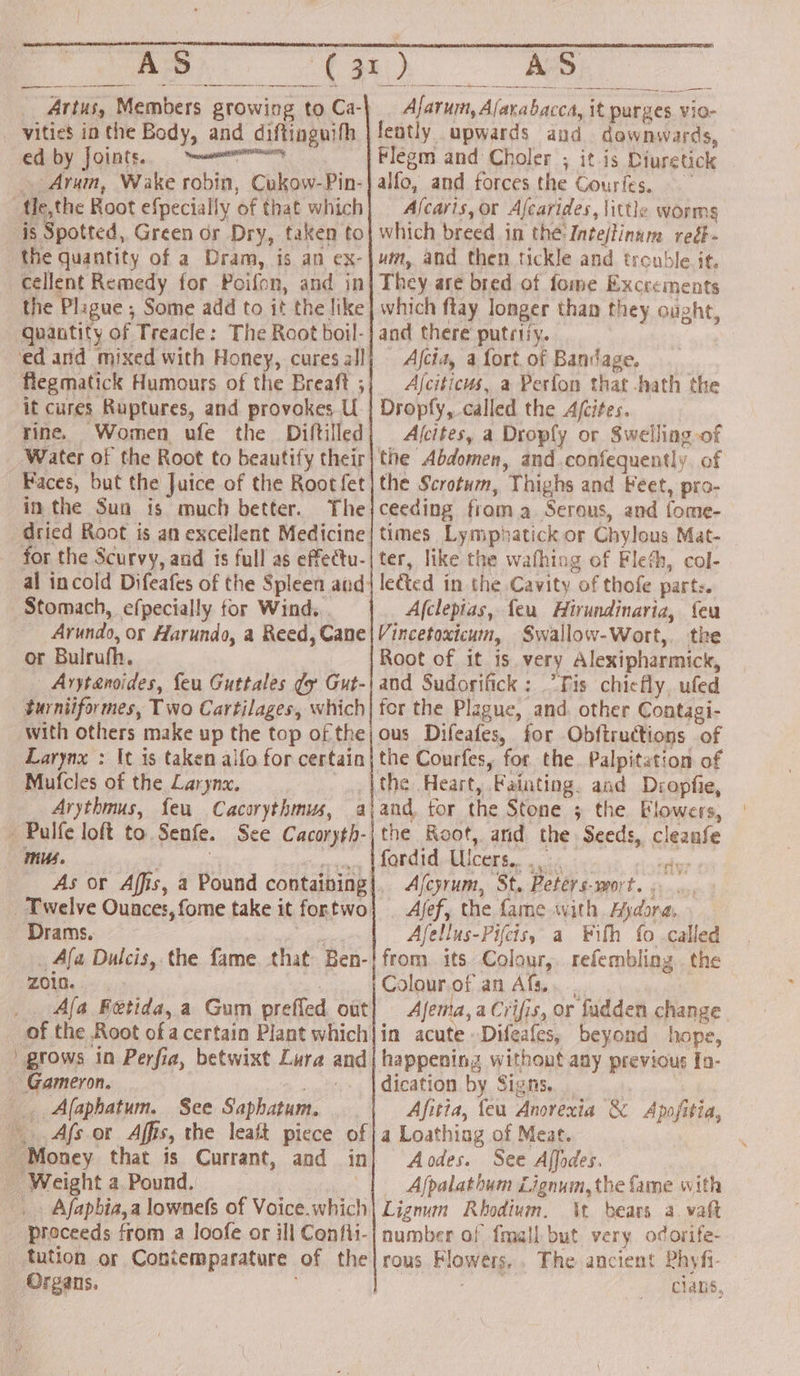 se _ Artus, Members growing to Ca- vities in the Body, and diftinguifh ed by Joints. eat niRPELOy _. Arum, Wake robin, Cukow-Pin- fle,the Root efpecially of that which is Spotted, Green or Dry, taken to the quantity of a Dram, is an ex- cellent Remedy for Poifon, and in the Plague ; Some add to it the like quantity of Treacle: The Root boil- ‘ed and mixed with Honey, cures all flegmatick Humours of the Breaft ; it cures Ruptures, and provokes U rine. Women ufe the _ Diftilled Water of the Root to beautify their in the Sun is much better. The for the Scurvy, and is full as effectu- al incold Difeafes of the Spleen and Stomach, efpecially for Wind... _ Arundo, or Harundo, a Reed, Cane or Bulrufh. Arytanoides, feu Guttales ¢y Gut- turniiformes, Two Cartilages, which with others make up the top of the Larynx : It is taken alfo for certain Mufcles of the Larynx. - Palfe loft to Senfe. See Cacoryth- mus. Twelve Ounces, fome take it fortwo Drams. _ Afa Dulcis,. the fame that Ben- ZO10. | : _ Ala Fetida, a Gum preffed out of the Root ofa certain Plant which | grows in Perfia, betwixt Lura and Gameron. ae Afaphatum. See Saphatum. Afsor Affis, the leat piece of _ Money that is Currant, and in _ Weight a. Pound, . Afapbia,a lownefs of Voice. which proceeds from a loofe or ill Confii- tution or Contemparature of the Organs. ' ee ae ee ——— _ Afarum, Alarabacca, it purges. vio- fently upwards and downwards, Flegm and Choler ; it is Diuretick alfo, and forces the Gourfes. Ascaris, or Afcarides, little worms which breed in the:-Intejtinum reé- vim, and then tickle and trouble if, They are bred of fome Excrements which ftay longer than they ought, and there putrify. | Afcia, a fort of Bandage. Ajciticus, a Perfon that -hath the Dropfy, called the Ajcites. Afcites, a Droply or Swelling of the Abdomen, and.confequently, of the Scrotum, Thighs and Feet, pro- ceeding froma Serous, and fome- times Lymphatick or Chylous Mat- ter, like the wafhing of Fleth, col- lected in the Cavity of thofe parts. A(clepias, feu Hirundinaria, feu Vincetoxicum, Swallow-Wort,. the Root of it is. very Alexipharmick, and Sudorifick: Tis chiefly, ufed fer the Plague, and. other Contagi- ous Difeafes, for Obftructions of the Courfes, for the. Palpitation of and, for the Stone 3 the Flowers, the Root, and the Seeds, cleanfe fordid, Uicers.. 34. : sales Afcyrum, St. Peters-mort. «...., _ Afef, the fame with Aydora, Afellus-Pifcis, a ¥ith fo called from. its Colour, refembling . the Colour.of an Afs.. Ajema, a Crifis, or fadden change in acute Difeafes, beyond hope, happening without any previous In- dication by Signs. Afitia, feu Anorexia &amp; Apofitia, a Loathing of Meat. Aodes. See Affodes. _ Afpalathum Lignum, the fame with Lignum Rhodium. \t bears a. vaft number of fmall but very odorife- rous Flowers, . The ancient Phyfi- | oie cians,