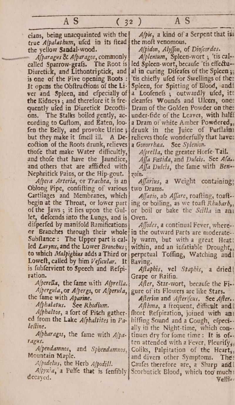 AS one ' cians, being unacquainted with the true Afpalatbum, ufed in its ftead the yellow Sandal-wood. Afparagus &amp; Afparagos, commonly called Sparrow-grafs. The Root is Diuretick, and Lithontriptick, and is one of the Five opening Roots : It opens the Obftructions of the Lt- ver and Spleen, and efpecially of the Kidneys ; and therefore it is fre- quently ufed in Diuretick Decoéti- ons. The Stalks boiled gently, ac- cording to Cuftom, and Eaten, loo- fen the Belly, and provoke Urine ; but they make it fmell ill. A De- coction of the Roots drunk, relieves thofe that make Water difficultly, and thofe that have the Jaundice, and others that are afflitted with Nephritick Pains, or the Hip-gout. Afpera Arteria, or Trachea, is an Oblong Pipe, confifting of various Cartilages and Membranes, which begin at the Throat, or lower part of the Jaws ; it lies upon the Gul- let, defcends into the Lungs, and is difperfed by manifold Ramifications or Branches through their whole Subftance: The Upper part is cal- led Larynx, and the Lower Bronchus ; to which Malpighius adds a Third or Loweft, calied by him Veficular. It is fubfervient to Speech and Refpi- ration. Afperella, the fame with A/prella. Ajpergula, or Afpergo, or Afperula, the fame with Aparine. ~ Afphalatus. See Rhodium. Afphaltos, a fort of Pitch gather- ed from the Lake A/phaltites in Pa- leftine. Alpharagos, the fame with A/pa- ragus. A/pendamnos, and Sphendamnos, Mountain Maple. Afpodelus, the Herb Afpodill. Ajpyxia, a Pulfe that is fenfibly decayed. AS Afpis, a kind of a Serpent that iss the moft venomous, . Afpidon, Alyffon, of Diofcordes. A/plenium, Spleen-wort ; ‘tis cal- led Spleen-wort, becaufe ’tis effectu-- al in curing Difeafes of the Spleen ;; ‘tis chiefly ufed for Swellings of the: Spleen, for Spittiag of Blood, andi a Loofenefs ; outwardly ufed, itt cleanfes Wounds and Ulcers, one: Dram of the Golden Powder on the: under-fide of the Leaves, with halff a Dram of white Amber Powdered,, drunk in the Juice of Purflaim relieves thofe wonderfully that have: a Gonorrhea. See Spilenion. Afprella, the greater Horfe- Tail. Affa Fatida, and Dulcis. See Alas. Affa Dulcis, the fame with Ben-- Z01Me - Affarius, a Weight containing: two Drams. Affatio, ab Affare, roafting, toaft-- ing or boiling, as we toaft Rhubarb,, or boil or bake the Scilla in ani Oven. | Affodes, a continual Fever, where-- in the outward Parts are moderate-- ly warm, but witha great Heatt within, and an infatiable Drought,, perpetual Toffing, Watching and! Raving. Aftaphis, vel Staphis, a dried| Grape or Raifin. | After, Star-wort, becaufe the Fi-+ gure of its Flowers are like Stars. Afterion and ‘Afterifcus. See After.. Afthma, a frequent, difficult and[ fhore Refpiration, joined with ani hiffing Sound and a Cough, efpeci-- ally in the Night-time, which con-- tinues dry for fome time: It is of-. ten attended with a Fever, Pleurify,, Coliks, Palpitation of the Hearty, and divers other Symptoms. The: Caufes therefore are, a Sharp and! Scorbutick Blood, which too’ much: Velli«:
