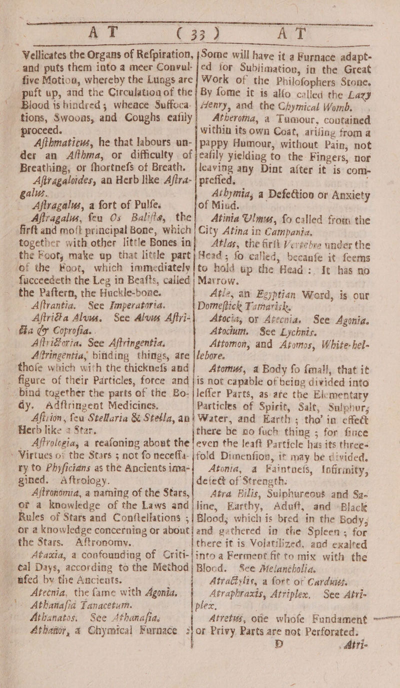 Vellicates the Organs of Refpiration, }Some will have it a Furnace adapt- _and puts them into a meer Convul-jed ior Subjimation, in the Great five Motiou, whereby the Lungs are} Work of the Philofophers Stone. _ puft up, and the Circulation of the | By fome it is alfo called the Lazy Blood is hindered; wheace Suffoca- | Henry, and the Chymical Womb. tions, Swooas, and Coughs eafily Atheroma, a Tumour, coutained proceed. within its own Coat, arifing from a Ajthmaticws, he that labours un-|pappy Humour, without Pain, not der an Afthma, or difficulty of jeafily yielding to the Fingers, nor Breathing, or fhortnefs of Breath. |leaving any Dint after it is com- Aftragaloides, an Herb like Afira- | preffed. | gals. Athymia; a Defettion or Anxiety Aftragalus, a fort of Pulfe. of Miud. : Aftragalus, feu Os Balifia, the! Atinia Ulmus, fo called from the firft and mo‘t principal Bone, which | City Atina in Campania. together with other little Bones in} Atlas, the firth Verechre under the the Foot; make ap that little part)Nead; fo called, becanfe it feems ‘of the Foot, which immediately!to hold up the Head: It has no fucceedeth the Leg in Beafts, called | Marrow. _ the Paftern, the Huckle-bone. Atle, an Egyptian Word, is our | Aftrantia. See Imperatoria. Domeftick Famarisk. Aftridta Alum. See Aluus Aftvi-\ Atocia, or Avecnia. See Agonia. \ tha ey Coprofia. . Atoctum. See Lychnis. Aftri®oria, See Affringentia. Attomon, and Afomos, White-hel- Alringentia, ditiding things, are |lebore. thofe which with the thicknefs and | Atomus, a Body fo fmall, that it . figure of their Particles, force and |is not capable of being divided into _. bind together the parts of the Bo- jleffer Parts, as are the Elementary dy. Adftringent Medicines. Particles of Spirit, Salt, Sulphur; Aftiion, feu Stellaria &amp; Stetla, ani Water, and Earth ; tho’ in effect Herb like 2 Star. there be no fuch thing ; for fince _ Affrologia, a reafoning about the! even the leaft Particle has its three- ' Virtues o1 the Stars 5 not fo neceffa-}fold Dimenfion, it may be divided. ry to Phyficians asthe Ancientsima-| Atonia, a Faintoets, Infirmity, gined. Aftrology. detect of Strength. Ajtronomia, a naming of the Stars,| Atra Bilis, Sulphureous and Sa- or a knowledge of the Laws andiline, Earthy, Aduft, and Black Rules of Stars and Conftellations ;| Blood; which is bred in the Body, or a knowledge concerning or about} and gathered in the Spleen; for the Stars. Aftronomy. . there it is Volatilized, and exalted Ataxia, a confounding of Criti-/into a Ferment fit to mix with the al Days, according tothe Method|Blocd. See Melancholia. _ ufed by the Ancients. Che, Atradtylis, a fort ot Cardi. Atecnia, the fame with Agonia. Atraphraxts, Atriplex, See Atri- | Athanafid Tanacetum. _ pee) ee rh Athanatos, See Athanafias | Atretws, oie whofe Bundament Atbanor, a Chymical Furnace :]or Privy Parts are not Perforated. : D . Atri- cl
