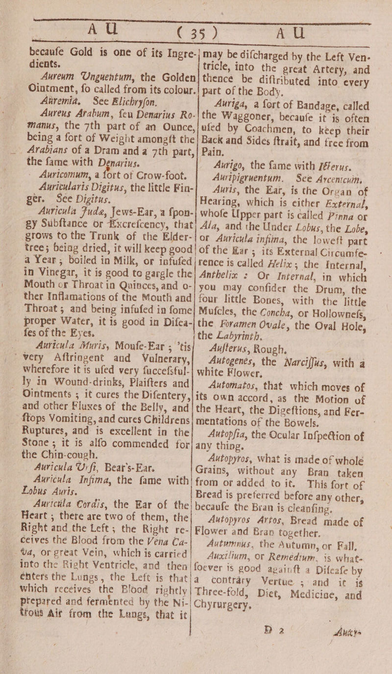 a Shei AU dients. tricle, into the great Artery, and Anremia, See Elichryfon. Auriga, a fort of Bandage, called Coachmen, to keep their Sides ftrait, and free from the fame with Denarius. - Auricomum, a fort of Crow-foot. Auricularis Digitus, the little Fin- ger. See Digitus. Auricula Fuda, Jews-Ear, a fpon- gy Subftance or Excrefcency, a Year; boiled in Milk, or infufed in Vinegar, it is good to gargle the Mouth or Throat in Quinces, and o- ther Inflamations of the Mouth and Throat ; and being infufed in fome proper Water, it is good in Difea- fes of the Eyes. . Auricula Muris, Moufe-Ear ; ’tis wherefore it is ufed very fuccefsful- ly in Wound-drinks, Plaifters and Ointments ; it cures the Difentery, and other Fluxes of the Belly, and _ ftops Vomiting, and cures Childrens Ruptures, and is excellent in the Stone; it is alfo commended for the Chin-cough. Auricula Uy fi, Beat’s-Ear. Lobus Auris. Aurigo, the fame with Jéerus. Auripigruentum. See Arcenicuin, Auris, the Ear, is the Orvan of Hearing, which is either Externa/, whofe Upper part is called Pinna or and the Under Lobus, the Lobe, Auricula infina, the loweft part the Kar; its External Circumfe- rence is called Helix; the Internal, Anthelix : Or Internal, in which you may confider the Drum, the four little Bones, with the little Mufcles, the Concha, or Hollownefs, the Foramen Ovale, the Oval Hole, the Labyrinth, Aufterus, Rough, Autogenes, the Narciffus, with a white Flower, Automatos, that which moves of its Own accord, as the Motion of the Heart, the Digeftions, and Fer- mentations of the Bowels. Autopfia, the Ocular Infpe@tion of any thing. Autopyros, what is made of whole Grains, without any Bran taken from ot added to it. This fort of Bread is preferred before any other, the Bran is cleanfing. _Autopyros Artos, Bread made of Ceives the Blood from the Vena Ca- _. Ua, or great Vein, which is carried into the Right Ventricle, which receives the Blood rightly trous Air from the Langs, that it Autumnus, the Autumn, or Fall, Auxtlium, or Remedium. 3s what. Difeafe by contrary Vertue ; and it ig Three-fold, Diet, Medicise, and Chyrurgery,