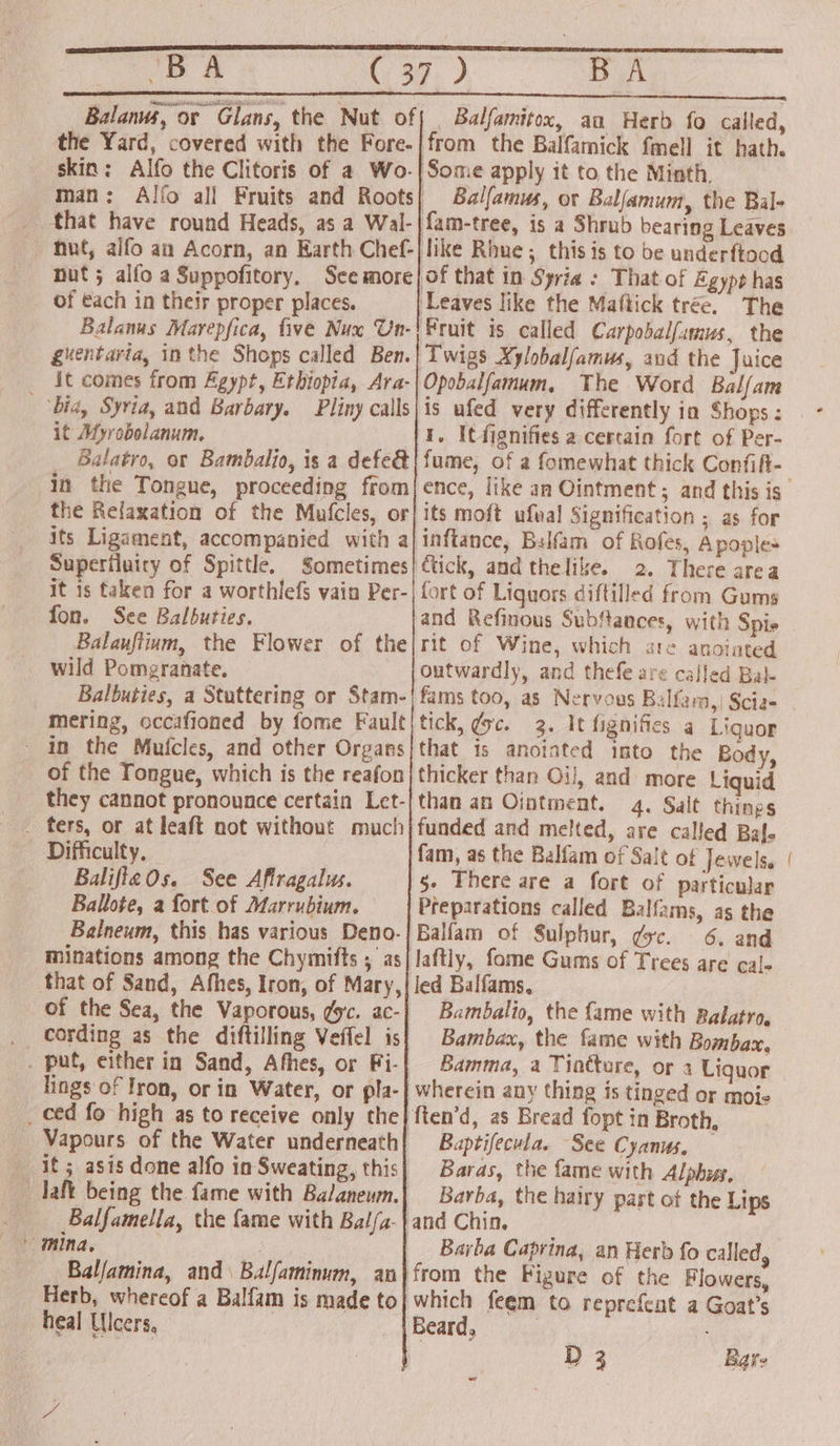 B A the Yard, covered with the Fore- skin: Alfo the Clitoris of a Wo. man : that have round Heads, as a Wal- of €ach in their proper places. Balanus Marepfica, five Nux Un- guentaria, inthe Shops called Ben. it comes from Egypt, Ethiopia, Ara- bid, Syria, and Barbary. Pliny calls it Myrobolanum. Balatro, or Bambalio, is a defe&amp; in the Tongue, proceeding from its Ligament, accompanied with a Superiluiry of Spittle, Sometimes it is taken for a worthlefs vain Per- fon. See Balbuties. wild Pomgranate. - in the Mufcles, and other Organs of the Tongue, which is the reafon _ fers, or at leaft not without much Difficulty. BalifteOs. See Afiragalus. Ballote, a fort of Marrubium. Balneum, this has various Deno. that of Sand, Afhes, Iron, of Mary, of the Sea, the Vaporous, gc. ac- . put, either in Sand, Afhes, or Fi- lings of Iron, or in Water, or pla- _ ced fo high as to receive only the Vapours of the Water underneath it ; asis done alfo in Sweating, this laft being the fame with Balaneum. Balfamella, the fame with Bal/a- Balfamina, and \ Balfaminum, an Herb, whereof a Balfam is made to heal Ulcers, of BA Balfamitox, au Herb fo called, Balfamus, or Balfamum, the Bal- The Fruit is called Carpobalfumus, the Twigs Xylobalfamus, aud the Juice Opobalfamum, The Word Bal/am is ufed very differently ia Shogs : I, Itfignifies a cereain fort of Per- fume, of a fomewhat thick Confift- its moft ufval Signification ; as for inftance, Balfam of Rofes, Apoples 2. There area fort of Liquors diftilled from Gums and Refinous Substances, with Spie rit of Wine, which are anoiated outwardly, and thefe are called Bal- fams too, as Nervous Balfam,| Scie- tick, gc. 3. It fignifies a Liguor that is anointed imto the Body, thicker than Oi], and more Liquid than an Ointment. 4, Salt things funded and melted, are called Baf- fam, as the Balfam of Salt of Jewels, g- There are a fort of particular Preparations called Balfams, as the Balfam of Sulphur, gc. 6. and laftly, fome Gums of Trees are cale led Balfams. Bambalio, the fame with Ralatro, Bambax, the fame with Bombax. Bamma, a Tiotture, or 4 Liguor Baptifecula. See Cyanus. Baras, the fame with Alphiss, Barba, the hairy part ot the Lips Barba Caprina, an Herb fo called, which feem to reprefent a Goat’s Beard, - ——s