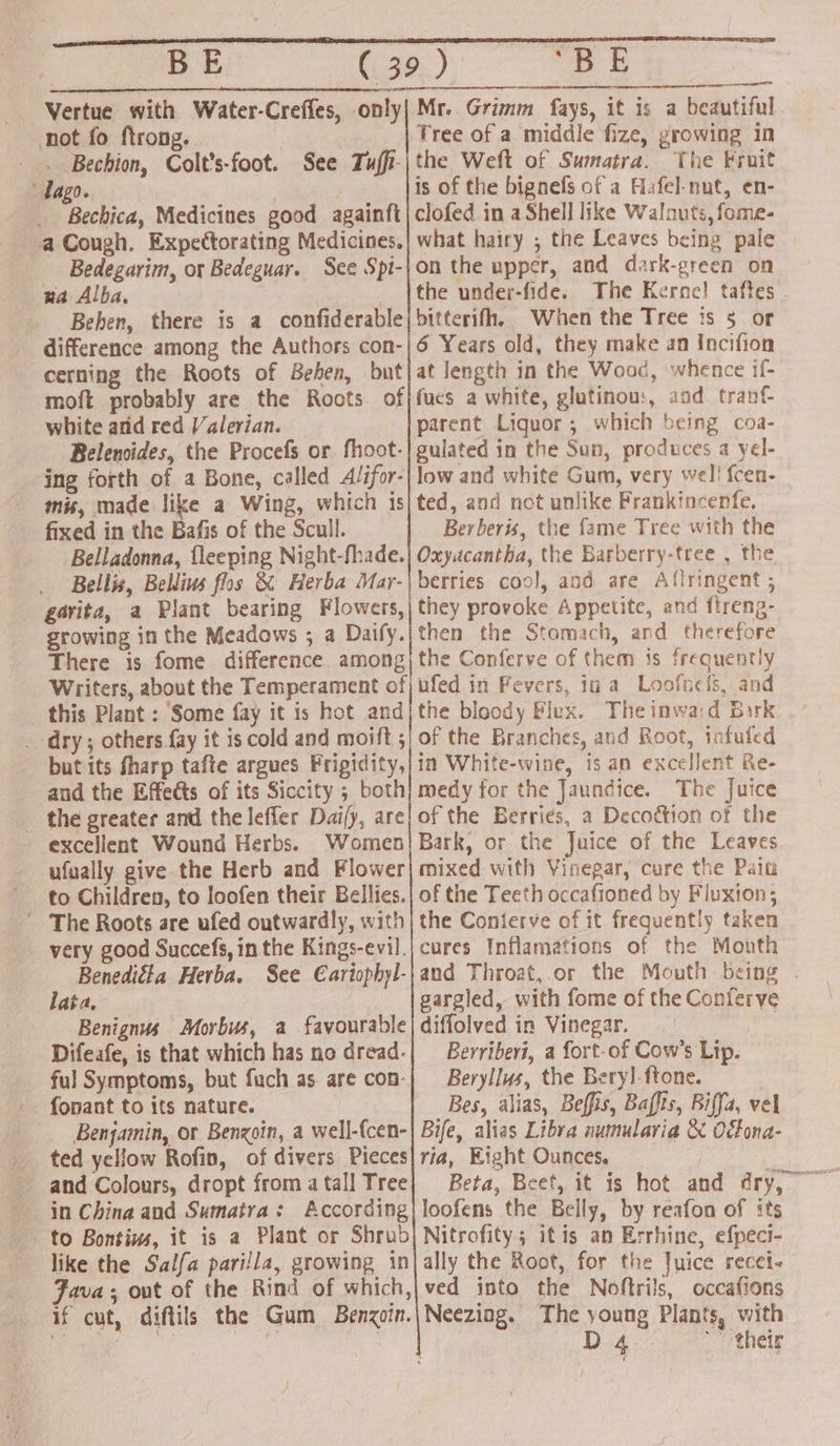 | BE Vertue with Water-Creffes, only| not fo ftrong. -. Bechion, Colt’s-foot. See Tuffi- dago. Bechica, Medicines good againft a Cough. Expectorating Medicines. Bedegarim, or Bedeguar. See Spt- wa Alba. ; | Behen, there is a confiderable difference among the Authors con- cerning the Roots of Behen, but moft probably are the Roots of white and red Valerian. Belenoides, the Procefs or. fhoot- ing forth of a Bone, called Alifor- mis, made like a Wing, which is fixed in the Bafis of the Scull. Belladonna, {leeping Night-fhade. Bellis, Bellis flos &amp; Herba Mar- gavita, a Plant bearing Flowers, growing in the Meadows ; a Daify. There 1s fome difference among Writers, about the Temperament of this Plant : Some fay it is hot and _ dry; others fay it is cold and moift 5 but its fharp tafte argues Frigidity, and the Effects of its Siccity ; both _ the greater and the lefler Dai/y, are excellent Wound Herbs. Women ufually give the Herb and Flower to Children, to loofen their Bellies. The Roots are ufed outwardly, with very good Succefs, in the Kings-evil. Benediéta Herba. See €ariophyl- lata, Benignus Morbus, a favourable Difeafe, is that which has no dread- ful Symptoms, but fuch as are con- fonant to its nature. Benjamin, or Bengoin, a well-fcen- ted yellow Rofin, of divers Pieces and Colours, dropt from a tall Tree - to Bontius, it is a Plant or Shrub like the Salfa parilla, growing in Fava; out of the Rind of which, po ae © Mr. Grimm fays, it is a beautiful Tree of a middle fize, growing in the Weft of Sumatra. The Fruit is of the bignefs of a Hafel-nut, en- clofed in a Shell like Walnuts, fome- what hairy ; the Leaves being pale on the upper, and dark-green on the under-fide. The Kerne! taftes bitterifh. When the Tree is 5 or 6 Years old, they make an Incifion at length in the Wood, whence if- fues a white, glutinow, aad tranf parent Liguor; which being coa- gulated in the Sun, produces a yel- low and white Gum, very wel! {cen- ted, and not unlike Frankincenfe. Berberis, the fame Tree with the Oxyacantha, the Barberry-tree , the berries coo], and are Aftringent ; they provoke Appetite, and flreng- then the Stomach, and therefore the Conferve of them is frequently ufed in Fevers, in a Loofnets, and the bloody Flux. The inwa:d Bark of the Branches, and Root, infufed in White-wine, is an excellent Re- medy for the Jaundice. The Juice of the Berries, a Decottion of the Bark, or the Juice of the Leaves mixed with Vinegar; cure the Pain of the Teeth occafioned by Fluxion; the Conierve of it frequently taken gargled, with fome of the Conferve diffolved in Vinegar. ey Berriberi, a fort-of Cow’s Lip. Beryllus, the Beryl-ftone. | Bes, alias, Beffis, Baffis, Biffa, vel Bife, alias Libra numulavia &amp; Oona- ria, Eight Ounces. | loofens the Belly, by reafon of its Nitrofity; itis an Errhine, efpeci- ally the Root, for the Juice recei- ved into the Noftrils, occafions thetr y)