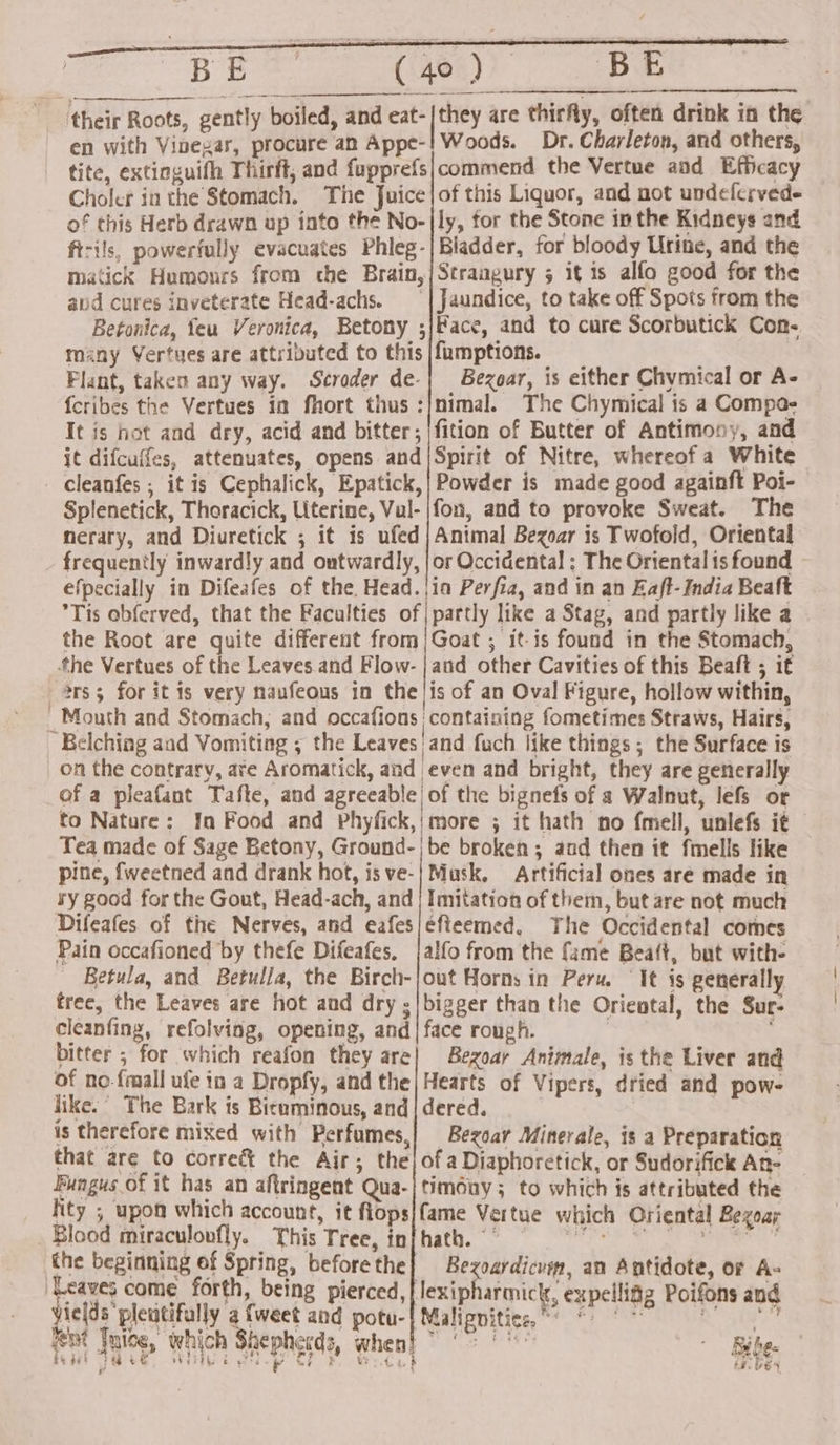 ‘their Roots, gently boiled, and eat- en with Vinegar, procure an Appe-! Woods. Dr. Charleton, and others, tite, extioguith Thirft, and fupprefs|commend the Vertue and Efficacy Choler in the Stomach. The Juice|of this Liquor, and not undelerved- of this Herb drawn up into the No-|ly, for the Stone in the Kidneys and ft-ils, powerfully evacuates Phleg-|Bladder, for bloody Urine, and the matick Humours from the Brain,|Straagury 5 it is alfo good for the aud cures inveterate Head-achs. | Jaundice, to take off Spots from the Betonica, feu Veronica, Betony ;j/Face, and to cure Scorbutick Con- many Vertues are attributed to this |fumptions. re Plant, taken any way. Seroder de-| Bezoar, is either Chymical or A- fcribes the Vertues ia fhort thus :/nimal. The Chymical is a Compa- It is hot and dry, acid and bitter; |fition of Butter of Antimony, and it difcuffes, attenuates, opens and {Spirit of Nitre, whereofa White - cleanfes ; it is Cephalick, Epatick,| Powder is made good againft Poi- Splenetick, Thoracick, Literine, Vul-|fon, and to provoke Sweat. The nerary, and Diuretick ; it is ufed | Animal Bezoar is Twofoild, Oriental frequently inwardly and outwardly, |or Occidental ; The Oriental is found efpecially in Difeafes of the. Head. |i Perfia, and in an Eaft- India Beaft ’Tis abferved, that the Faculties of| partly like a Stag, and partly like a the Root are quite different from | Goat ; it-is found in the Stomach, fhe Vertues of the Leaves and Flow- | and other Cavities of this Beaft ; it *rs; for itis very naufeous in the!is of an Oval Figure, hollow within, Mouth and Stomach, and occafions ' containing fometimes Straws, Hairs, Belching aad Vomiting ; the Leaves and fuch like things ; the Surface is on the contrary, ate Aromatick, and even and bright, they are generally of a pleafant Tafte, and agreeable| of the bignefs of a Walnut, lefs or to Nature: Ia Food and Phyfick, | more ; it hath no fmell, unlefs it Tea made of Sage Betony, Ground-|be broken; and then it fmells like pine, fweetned and drank hot, is ve-| Musk, Artificial ones are made in ry good for the Gout, Head-ach, and | Imitation of them, but are not much Difeafes of the Nerves, and eafes|/efieemed, Yhe Occidental comes Pain occafioned by thefe Difeafes, jalfo from the fame Beaft, but with- Betula, and Betulla, the Birch-jout Horns in Peru. “It is generally tree, the Leaves are hot and dry ;|bigger than the Oriental, the Sur- cleanfing, refolving, opening, and | face rough. | . bitter ; for which reafon they are} Bezoar Animale, is the Liver and of no.fmall ufe in a Dropfy, and the| Hearts of Vipers, dried and pow- like. The Bark is Bituminous, and | dered. is therefore mixed with Perfumes,| Bezoar Minerale, is a Preparation that are to correct the Air; the) ofa Diaphoretick, or Sudorifick An- Fungus of it has an aftringent Qua-|ftimony; to which is attributed the fity ; upon which account, it flops/fame Vertue which Oriental Bezoay Blood miraculovfly. This Tree, inj hath.” sada AIR oo 5. at the beginning of Spring, beforethe| Bezoardicum, an Antidote, or A- ‘Leaves come forth, being pierced,| | yields pleatifully a {weet and potu- $ lexipharmick, expellifg Poifons and pe ee , ang Malignities,* *) °° en {uice, which Shepherds, when! © °° | °° van 8 SL a Bibes FY S4 % % &amp;,