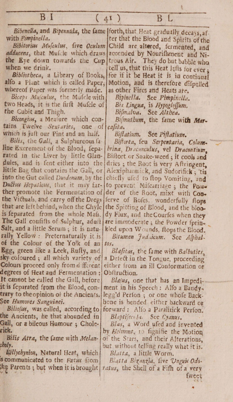 a1 | Bibenella, and Bipennula, With Pimpinella, ter that the Blood and Spirits of the adducens, that Mulcle which. draws the Eye down towards the Cup When we drink. : Bibliotheca, a Library of Books, alfo a Plant which is called Paper, Whereof Paper was formerly made, Biceps Mujculus, the Mufcle with two Heads, it 1s the firft Mufcle of the Cubit and Thigh. . Bicongiws, 4 Meature which con- tains Twelve Sexfaries, one. of which is juft our Pint and an haif. _ Bilis, the Gall, a Salphureous fa: line Excrement of the Blood, fepa- Fated in the Liver by little Glan- dules, and is fent either into the little Bag that contains the Gall, or Into the Gut called Duodenum, by the Ductus Hepaticus, that it may far- ther promote the Fermentation of the Vittuals, and carry off the Dregs that are left behind, when the Chyle is feparated from the whole Mafs. The Gall confifts of Sulphur, adutt Salt, and a little Serum ; it is natu- rally Yellow : Preternaturaily it is of the Colour of the Yolk of an Egg, green like a Leek, Rufty, and sky-coloured ; all which variety of Colours proceed only from ffrent degrees of Heat aud Fermentation; It cansot be called the Gall, before it is feparated from the Blood, con- trary to the opinion of the Ancients. See Humoves Sanguine. Biliofus, was called, according to the Ancients, be that abounded in &lt; sto _ Bilis Atra, the fame with Melan- Ve _ Billychynion, Natural Heat, which is Communicated to the Fetus from he Parents ; but when it is brought am accended by Nourifhment and Ni- trous Air. They do but babble whe tell us, that this Heat I2fis for ever ; for if it be Heat it is in continual Motion, and is therefore difpeiled as other Fires and Heats are, Bipinella. See Pimpinella. Bis Lingua, is Hypogloffum, Bifmalva. See Althea. Bifmuthum, the fame with Mar- cafita. Biflatium, See Piftatium. brina, Dracunculus, vel Dracontium, Biftort. or Snake-weed ; if cools and dries ; the Root is very Aftringent, Alexipharmick, and Sudorifick ; ’tis chicfly uled to fiop Vomiting, and to prevent Milcarriage ; the Powe der of the Root, mixt with Cone | ferve of Rofes, wonderfully flops the Spitting of Blood, and the bloa- dy Flux, and theCourfes when they are immoderate ; the Powder {prin _ kled upon Wounds, flops the Blood. Bitumen Fudsicum. See Alphal- 0S. Blafitas, the fame with Balbuties, a Defect in the Tongue, proceeding Obftruction. : ment in his Speech: Alfo a Bandy. lege’d Perfon ; or one whofe Back- forward: Alfo a Paralitick Perfon, Blaptifec: la. See Cyanus. : Blas, a Word ufed and invented of the Srars, and their Alterations, but without telling really what it is. Blaita, a littl Worm. Me Blatta Bizanzia, five Unguis Odo- tatus, the Shell of a Fifh of a very | | Ma {weet - bl