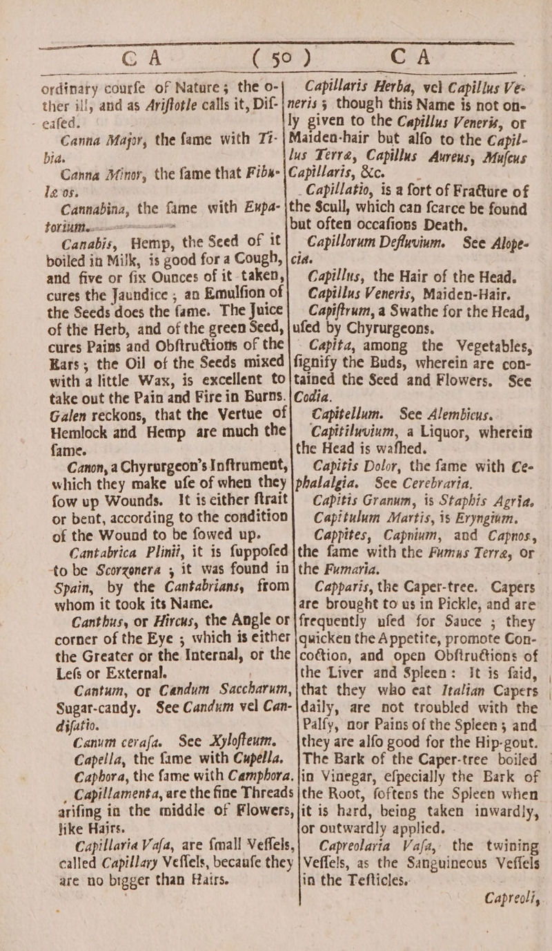 Reese ENS CA (15a). CA ordinary courfe of Nature; the o- ther il!, and as Ariftotle calls it, Dif- - gafed. Canna Mapor, the fame with Tz- bia. Canna Minor, the fame that Fibs- Ig 0s. | Cannabina, the fame with Expa- LONE Biexasrnnrerneccnacnisesiias : Canabis, Hemp, the Seed of 1t boiled in Milk, is good for a Cough, and five or fix Ounces of it taken, cures the Jaundice ; an Emulfion of the Seeds does the fame. The Juice| Capiftrum, a Swathe for the Head, of the Herb, and of the green Seed, |ufed by Chyrurgeons. cures Pains and Obftructions of the| - Capitz, among the Vegetables, Kars ; the Oil of the Seeds mixed |fignify the Buds, wherein are con- with a little Wax, is excellent to|tained the Seed and Flowers. See take out the Pain and Fire in Burns. | Codia. Galen reckons, that the Vertue Of| Capitellum. See Alembicus. Hemlock and Hemp are much the| Capitiluvium, a Liquor, wherein fame. _ |the Head is wafhed. Canon, a Chyrurgeon’sInftrument,} Capitis Dolor, the fame with Ce- which they make ufe of when they |phalalgia. See Cerebraria. fow up Wounds. It iseither ftrait) Capitis Granum, is Staphis Agria, or bent, according to the condition} Capitulum Martis, is Eryngium. of the Wound to be fowed up. Cappites, Capnium, and Capnos, Cantabrica Plinii, it is fuppofed|the fame with the Fumas Terra, or to be Scorzonera ; it was found in|the Fumaria. Spain, by the Cantabrians, from whom it took its Name. Canthus, or Hircus, the Angle or corner of the Eye ; which is either the Greater or the Internal, or the Lefs or External. | Cantum, or Candum Saccharum, Sugar-candy. See Candum vel Can- difatio. Canum cerafa. See Xylofteum. Capella, the fame with Cupella. Caphora, the fame with Camphora. _ Capillamenta, are the fine Threads arifing in the middle of Flowers, like Hairs. Capillavia Vafa, are {mall Veffels, called Capillary Veflels, becaufe they are no bigger than Hairs. Capillaris Herba, vel Capillus Vez neris 5 though this Name is not on- ly given to the Capillus Veneris, or Maideo-hair but alfo to the Capil- lus Terra, Capillus Aureus, Mufeus Capillaris,Xc. _Capillatio, is a fort of Fratture of the Scull, which can fcarce be found but often occafions Death. _Capillorum Defluvium. See Alope- Cid. Capillus, the Hair of the Head. Capillus Veneris, Maiden-Hair. are brought to us in Pickle, and are frequently ufed for Sauce ; they quicken the Appetite, promote Con- the Liver and Spleen: it is faid, that they who eat Italian Capers daily, are not troubled with the Palfy, nor Pains of the Spleen 3 and they are alfo good for the Hip-gout. in Vinegar, efpecially the Bark of the Root, foftens the Spleen when it is hard, being taken inwardly, or outwardly applied. Capreolaria Vafa, the twining Veffels, as the Sanguineous Veffels in the Tefticles.. Capreoli,