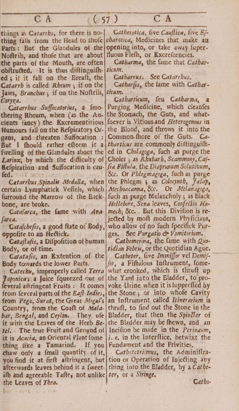 CA things as Catarrhs, for there is no- thing falls from the Head to thofe Parts: But the Glandules of the Noftrils, and thofe that are about the parts of the Mouth, are often ed ; if it fall on the Breafi, the Catarrh is called Rheum ; if on the Coryza. thering Rheum, when (as the Aa. Humours fall on the Refpiratory Or- gans, and threaten Suffocation : fwelling of the Glandules about the e 5 3 certain Lymphatick Veffels, which furround the Marrow of the Back- bone, are broke. Catafarca, the fame with Ana: farca. 7 ee oppofite to an Hedtick. | Body, or of time. ve - Catatafis, an. Extention of. the Body towards the lower Parts. + Catechu,. improperly called Terra Faponicay a Juice {queezed out of feveral aftringent Fruits ; It comes from feveral parts of the Eaft- Indies, from Pegu, Surat, the Great-Mogul’s Country, from the Coaft of Mala- bar, Bengal, and Ceylon. They ufe it with the Leaves of the Herb Be- tel. The true Fruit and Ground of it is Acacia, an Oriental Plant fome. thing like a Tamarind. If you chaw only a fmall quantity. of it, you find it at firft aftringent, but afterwards leaves behind it a {weet- the Leaves of Thea. bey ‘ ae Catheretica, five Cauftica, live E/- charotica, Medicines that make an opening into, or take away fuper- fluous Flefh, or Excrefcencies. Catharma, the fame that Cathar- ticum. Catharrus; See Catarrhus. ' Catharfis, the fame with Cathar- ticum. Catharticum, feu Catharma, a Purging Medicine, which cleanfes the Stomach, the Guts, and what- foever is Vitious.and Heterogenous in the Blood, and throws it into the Common-fhore of the Guts. Ca-— tharticus are. commonly diftinguifh- ed in Cholagoga, fuch as purge the Choler ; as Rhubarb, Scammony, Caj- &amp;c. Or Phlegmagoga, fuch as purge the Phlegm 5 as Colocynth, Falap, Mechoacanna, &amp;c. Or Melanagoga, fuch as purge Melancholy ; as Black Hellebore, Sena leaves, Confettio Ha- mech, &amp;c. , But this Divifion 1s re- jected by moft modern Phyficians, who allow of no fuch fpecifick Pur- ges. See Purgatio c Vomitorium. Cathemerina, the fame with Quo- tidian Febris, or the Quotidian Ague. what crooked, which is thruft up the Yard isto the Bladder, to pro- voke Urine .when it is fupprefied by the Stone; or into whofe Cavity an Inftrument, called Itinerarium is thruft, to find out the Stone in the Bladder, that then the Spinfer of the Bladder may be fhewn, and an Incifion be made in the Peringum, j.e. in the Interftice, betwixt the Fundament and the Privities, Cathetetrifmus, the Adminiftra- tion or Operation of Injeéting any thing into the Bladder, by a Cathe- ter, or a Siringe, ia sie aihe. ' Catho-