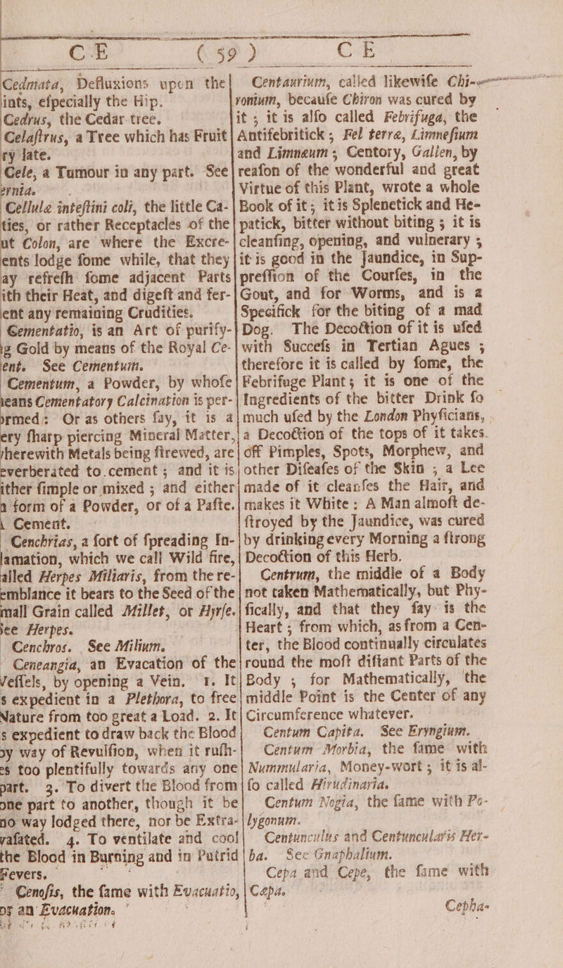 <3 yontum, becaufe Chiron was cured by it; itis alfo called Febrifuga, the Antifebritick ; Fel terra, Limnefium and Limnaum; Centory, Galien, by reafon of the wonderful and great Virtue of this Plant, wrote a whole Book of it; itis Splenetick and He- patick, bitter without biting 5 it is cleanfing, opening, and vulnerary ; it is good in the Jaundice, in Sup- preffion of the Courfes, in the Gout, and for Worms, and is 2 Specifick for the biting of a mad Dog. The Decottion of it is ufed with Succefs in Tertian Agues ; therefore it is called by fome, the Febrifuge Plant; it is one of the Ingredients of the bitter Drink fo much ufed by the London Phyficians, , a Decoétion of the tops of it takes. off Pimples, Spots, Morphew, and other Difeafes of the Skin ; a Lee made of it cleanfes the Hair, and makes it White: A Man almoft de- ftroyed by the Jaundice, was cured by drinking every Morning a flrong Decottion of this Herb. | Centrum, the middle of a Body not taken Mathematically, but Phy- fically, and that they fay. is the Heart ; from which, as from a Cen- ter, the Blood continually circulates round the moft diftant Parts of the Body ; for Mathematically, the middle Point is the Center of any Circumference whatever. Centum Capita. See Eryngium. Centum Morbia, the fame with Nummularia, Money-wort ; it is al- fo called Hirudinayia. Centum Nogia, the fame with Pe- lygonum. pe Centunculus and Centuncularis Her- ba. See Gnapbalium. Cepa and Cepe, the fame with Capa. . Cedrus, the Cedar. tree. Celaftrus, a Tree which has Fruit ry late. Cele, a Tumour in any part. See rnide Cellule inteftini coli, the little Ca- ies, or rather Receptacles of the t Colon, are where the Excre- ents lodge fome while, that they ay refrefh fome adjacent Parts ith their Heat, and digeft and fer- ent any remaining Crudities. Gementatio, isan Art of purify- 2 Gold by means of the Royal Ce- ent. See Cementui. Cementum, a Powder, by whofe eans Cementatory Calcination is per- rmed: Or as others fay, it is a ery fhatp piercing Mineral Matter, herewith Metals being firewed, are verberated to.cement ; and it 1s ther fimple or mixed ; and either ih of a Powder, or of a Pafte. Cement. ‘Cenchrias, a fort of fpreading In- lamation, which we call Wild fire, alled Herpes Miliaris, from the re- mblance it bears to the Seed of the nall Grain called Millet, or Hyrfe. see Herpes. : | Cenchros. _ See Milium. - Ceneangia, an Evacation of the Veffels, by opening a Vein. 1. It s expedient in a Plethora, to free Nature from too great a Load. 2. It s expedient to draw back the Blood sy way of Revulfion, when it rufh- ¢g too plentifully towards any one part. 3. To divert the Blood from one part to another, though it be 10 way lodged there, nor be Extra- yafated. 4. To ventilate and cool! the Blood in Burning and in Patrid Fevers. i : ' Cenofis, the fame with Evacuatio, of an Evacuation. DEUS to ta a ads Cepha-