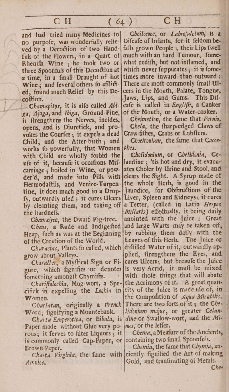 and had tried many Medicines to no purpofe, was wonderfully relie- ved by a Decoction of two Hand- fuls of the Flowers, in a Quart of -cottion. : 3... Chamapitys, it is alfo called Abi- ga, Ajuga, and Ibiga, Ground Pine, it ftrengthens the Nerves, incides, opens, and is Diuretick, and pro- vokes the Courfes ; it expels a dead Child, and the After-birth ; and works fo powerfully, that Women with Child are wholly forbid the ufe of it, becaufe it occafions Mif- carriage ; boiled in Wine, or pow- derd, and made into Pills with Hermodattils, and Venice-Turpen- tine, it does much good ia a Drop- fy, outwardly ufed ; it cures Ulcers Seeded Cheilococe, or Labrofulcium, is a much with an hard Tumour, fomes eafe is called in Engli(h, a Canker Cheimetlon, the fame that Pernio, Chela, the fharp-edged Claws of Craw-fifhes, Crabs or Lobfters. thes. landine ; “tis hot and dry, it evacu- the whole Herb, is good in the Jaundice, for Obftrudtions of the Liver, Spleen and Kidneys; it cures the hardnefs, Chamafyce, the Dwarf Fig-tree. anointed with the Juice : Great of the Creation of the World. grow about. Valleys. plied, firengthens the Eyes, and gure, which fignifies or denotes fomething amonegft Chymifts. is very Acrid, it muft be mixed Women. Word, fignifying a Mountebank. the Compofition of Aqua Mirabilis. lidonium majus, or greater Celan- rous; it ferves to filter Liquors ; it Brown Paper. Chemia, the fame that Chymia, an- Amnios, Gold, and tranfmuting of Metals. Chee = ~ Soe