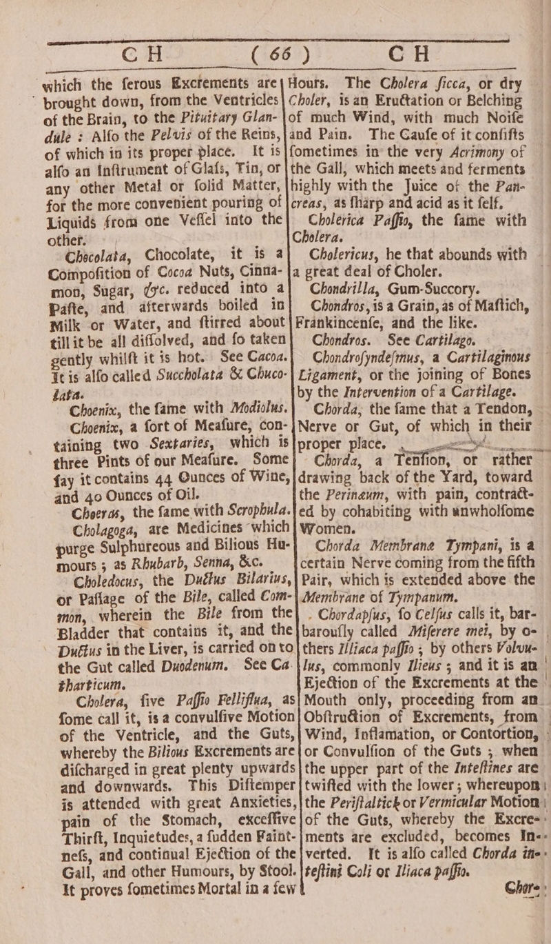 which the ferous Excfements are Hours. The Cholera ficca, or dry  prought down, from the Ventricles| Choler, is an Eruétation or Belching of the Brain, to the Pituitary Glan- |of much Wind, with much Noife dule : Alfo the Pelvis of the Reins,jand Pain. The Gaufe of it confifts of which in its proper place. It is|fometimes in the very Acrimony of alfo an Infilrument of Glafs, Tin, or |the Gall, which meets and ferments any other Metal or folid Matter, [highly with the Juice of the Pan- for the more convenient pouring of |creas, as fharp and acid as it felf, Liquids from one Veffel into the} Cholevica Paffio, the fame with other Cholera. Checolata, Chocolate, it is a Compofition of Cocoa Nuts, Cinia- mon, Sugar, ¢yc. reduced into a Pafte, and afterwards boiled 1n Milk or Water, and ftirred about tillit be all diffolved, and fo taken gently whilft it is hot. See Cacoz. Tis alfo called Succholata &amp; Chuco- Laka. Choenix, the fame with Modiolus. Choenix, a fort of Meafure, con- taining two Sextaries, which is three Pints of our Meafure. Some fay it contains 44 Ounces of Wine, and 40 Ounces of Oil. Choeras, the fame with Scrophula. Cholagoga, are Medicines which purge Sulphureous and Bilious Hu- mours ; as Rhubarb, Senna, &amp;c. Choledocus, the Duétus Bilarius, or Paflage of the Bile, called Com- mon, wherein the Bile from the Bladder that contains it, and the \ ‘Duétus in the Liver, is carried on to the Gut called Duodenum. See Ca. tharticum. Cholera, five Paffio Felliflua, as fome call it, is a convulfive Motion of the Ventricle, and the Guts, whereby the Bilious Excrements are difcharged in great plenty upwards and downwards. This Diftemper is attended with great Anxieties, pain of the Stomach, exceffive Thirft, Inquietudes, a fudden Faint- nefs, and continual Ejection of the Gall, and other Humours, by Stool. It proves fometimes Mortal in a few a great deal of Choler. Chondrilla, Gum-Succory. Chondros, is a Grain, as of Maftich, Frankincenfe, and the like. Chondros. See Cartilago. Chondrofynde(mus, a Cartilaginous Ligament, or the joining of Bones by the Intervention of a Cartilage. Chorda, the fame that a Tendon, proper place, °° eee! Chord, a Tenfion, or rather drawing back of the Yard, toward the Perinaum, with pain, contratt- ed by cohabiting with aunwholfome Women. Chorda Membrane Tympani, is a certain Nerve coming from the fifth Pair, which is extended above the Membrane of Tympanum. . Chordapfus, fo Celfus calls it, bar- Mouth only, proceeding from an_ or Convulfion of the Guts ; when the upper part of the Inteffines are twifted with the lower; whereupon | the Periftaltick or Vermicular Motion; ments are excluded, becomes In-- verted. [t is alfo called Chorda ifie: tefting Coli or Iliaca paffio. Chore: