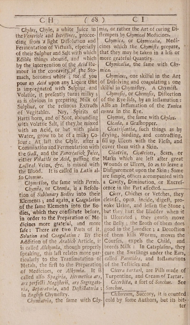 CH, toh Chylus, Chyle, a white Juice in the Ventricle and Inteftines, procee- Ferméntation of Victuals, efpecially of their Sulphur and Salt with which Edible things abound, and which by the Intervention of the Acid Hu- mour in the concavity,of, the Sto- mach, becomes white ; for-if. you pour an Acid upon any Liquor that is impregnated with Sulphur and Volatile, it prefently turns milky 5 as is obvious in preparing Milk of Sulphur, or the refinous Extracts of Vegitablés. Nay, -Spirits of Harts horn, and of Soot, abounding ‘with Volatile Salt, if they,be mixed with an Acid, or but with plain ‘Water, grow to. be of a milky Co- Jour; At laft the Chyle, after a Commixtion and Fermentation with the Gall, and the Pancreatick Juice, either Volatilz or Acid, paffing the Laéteal. Veins, dc. is mixed with fo Chymus. Chymetlon, the fame with Pernio. Chymia, or Chemia, is a Refolu- tion of Sublunary Bodies into their Elements ; and again, a Coagulation of the fame Elements into the Bo- dies, which they conftitute before, in order to the Preparation of Me- dicines more grateful, and more fafe: There are two Parts of it, Solution and Coagulation: By the Addition of the Arabick Article, it is called Alchymia, though properly peaking, this laft relates more par- ticularly to the Tranfmutation of Metals, the firft to the Preparation of Medicines, or Alkymia. It is called alfo Spagiria, Hermetica ars, ars perfecti Magifterti, ars Segregato- via, Sepavatoria, and Deftillatoria ; in Englifh Chymiftry. Chymtatria, the fame with Chy- cl mia, or rather the Art of curing Di- ftempers by Chymical Medicines. Chymica, ot Chymicalia, Medi- cimes which the Chymifts prepare, that they may be taken in a lefs or more grateful Quantity. Chymicalia, the fame with Chy- mica. _ Chymicus, one skilful in the Art skilful io Chymiftry. A Chymift. Chymofis, or Chemofis, Diftortion of the Eye-lids, by an Inflamation : Alfo an Inflamation of the Tunica cornea in the Kye. A Chymus, the fame with Chylys. Cicada,.a Grafhopper. : Cicatrifantia, fuch things as by drying, binding, and contra@ing, fill up Ulcers with the Flefh, and cover them with a Skin. _ Cicatrix, Cicatrices, Scars, or Marks which are left after great — Wounds or Ulcers, fo as to leave a Disfigurement upon the Skin; Some are fimple, others accompanied with a Cavity, Diminution, or Excref- cence in the Part affeéted. Cicer, Chiches or Vetches, they cleanfe, open, incide, ‘digeft, pro- voke Urine, and leflen the: Stone 5 but they hurt the Bladder when it is Ulcerated ; they gently: move | the Belly ; the Broth of them does — good in the Jaundice ; a Decottion | of them kills Worms, moves the : Courfes, expels the Child, and breeds Muk : In Cataplafms,. they — cure the Swelliogs under the Ears, called Parotides, and Inflamations” of the Tefticles and. - 4 Cicera tartari, are Pills made of © Turpentine, and Cream of Tartar. _ Cicerbita, a fort of Sonchus. See: Sonchus, ' “~Cichoreum, Saccory, it is counted | cold by fome Authors, but its bit-- ter’