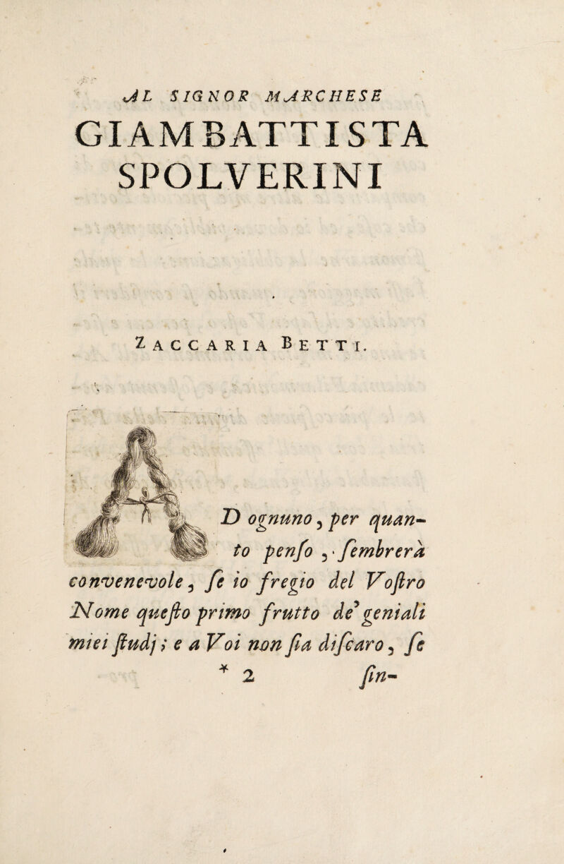 <al signor marchese GIAMBATTISTA SPOLVERINI Zaccaria Betti. % D ognuno, per quan¬ to penfo , ■ fembrera convenevole, fe io fregio del Vofiro 2Slome quefio primo frutto de*geniali miei fiudj ; e a Voi non fa di fé aro, fe *