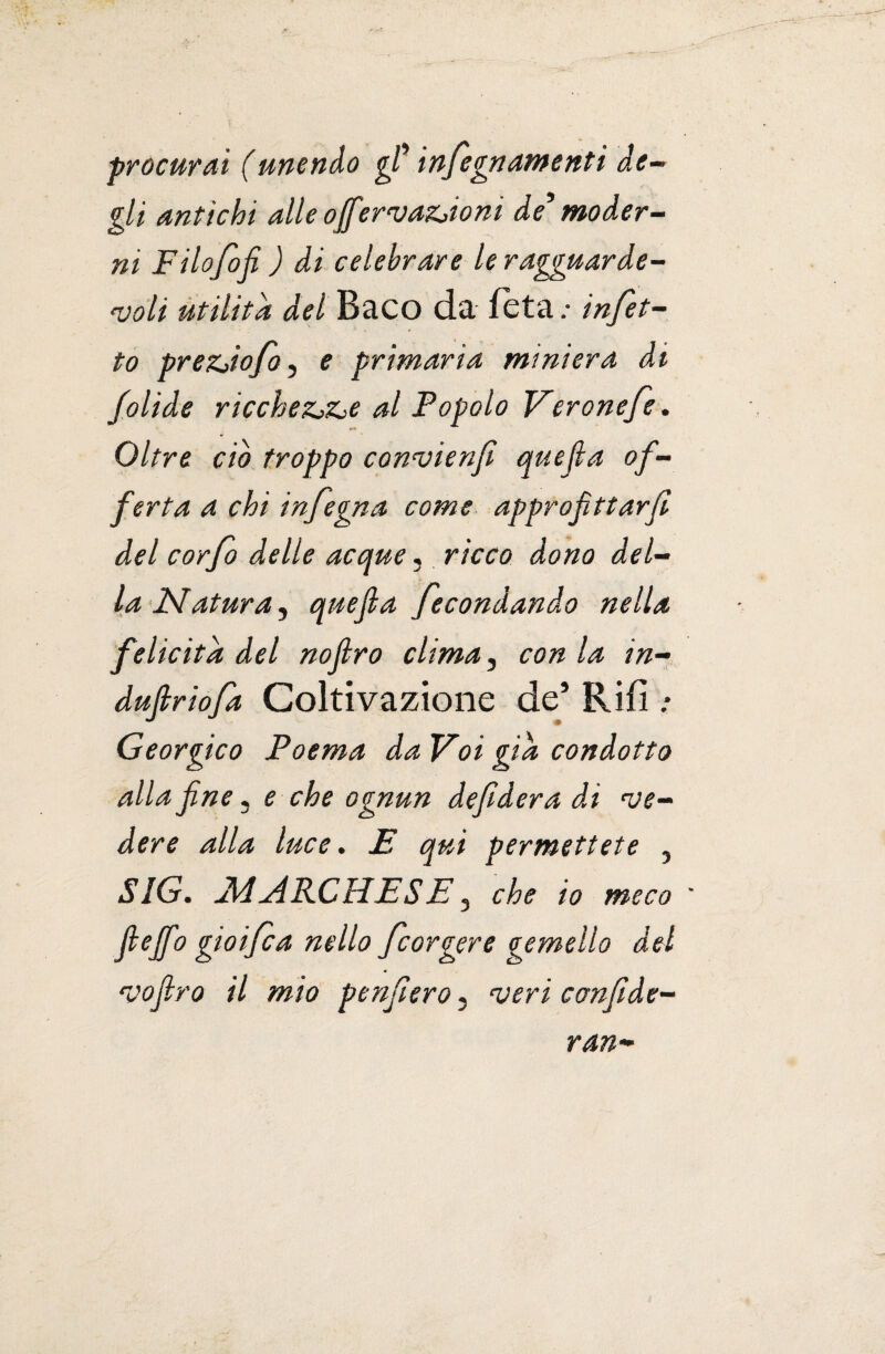 procurai (unendo gl* infegnamenti de- gli antichi alle ojfervazjioni de9 moder¬ ni Filofifi ) di celebrare le ragguarde¬ voli utilità del Baco da feta .* infet¬ to prezjofo, e primaria miniera di folide ricchezj&e al Popolo Veronefe. <*• Oltre ciò troppo convienfi quefia of¬ ferta a chi infegna come approfittarfi del cor fi delle acque, ricco dono del¬ la Matura, quejla fecondando nella felicità del noflro clima, con la in- dufiriofa Coltivazione de’ Rii! .* Georgico Poema da Voi già condotto alla fine, e che ognun defidera di ve¬ dere alla luce. £ qui permettete 5 SIG. MARCHESE, che io meco fi e fio gioì fi a nello fiorgere gemello del vofiro il mio penfiero « veri confide- ran-