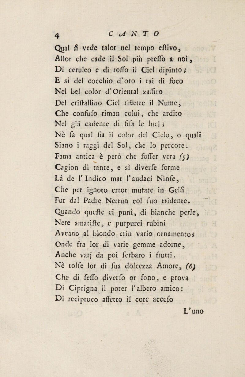 Qual fi vede talor nel tempo edivo, Allor che cade il Sol piu predo a noi , Di ceruleo e di rodo il Ciei dipinto; E sì del cocchio d’oro i rai di foco Nel bel color d'Orientai zaffiro Del cridallino Ciel riflette il Nume, Che confufo riman colui, che ardito Nel già cadente dì fifa le luci ; Nè fa qual fia il color del Cielo, o quali Siano i raggi del Sol, che lo percote. Fama antica è però che foffcr vera (j) Cagion di tante, e sì diverfe forme Là de l’Indico mar l’audaci Ninfe, Che per ignoto error mutate in Golfi Fur dal Padre Nettun col fuo tridente. Quando quede ei punì, di bianche perle. Nere amatide, c purpurei rubini Aveano al biondo crin vario ornamento» Onde fra lor di varie gemme adorne. Anche varj da poi ferbaro i frutti.. Nè tolfe lor di fua dolcezza Amore, (6) Che di fedo $iiverfo or fono, e prova Di Ciprigna il poter l’albero amico: Di reciproco a d'etto il core accefo V uno