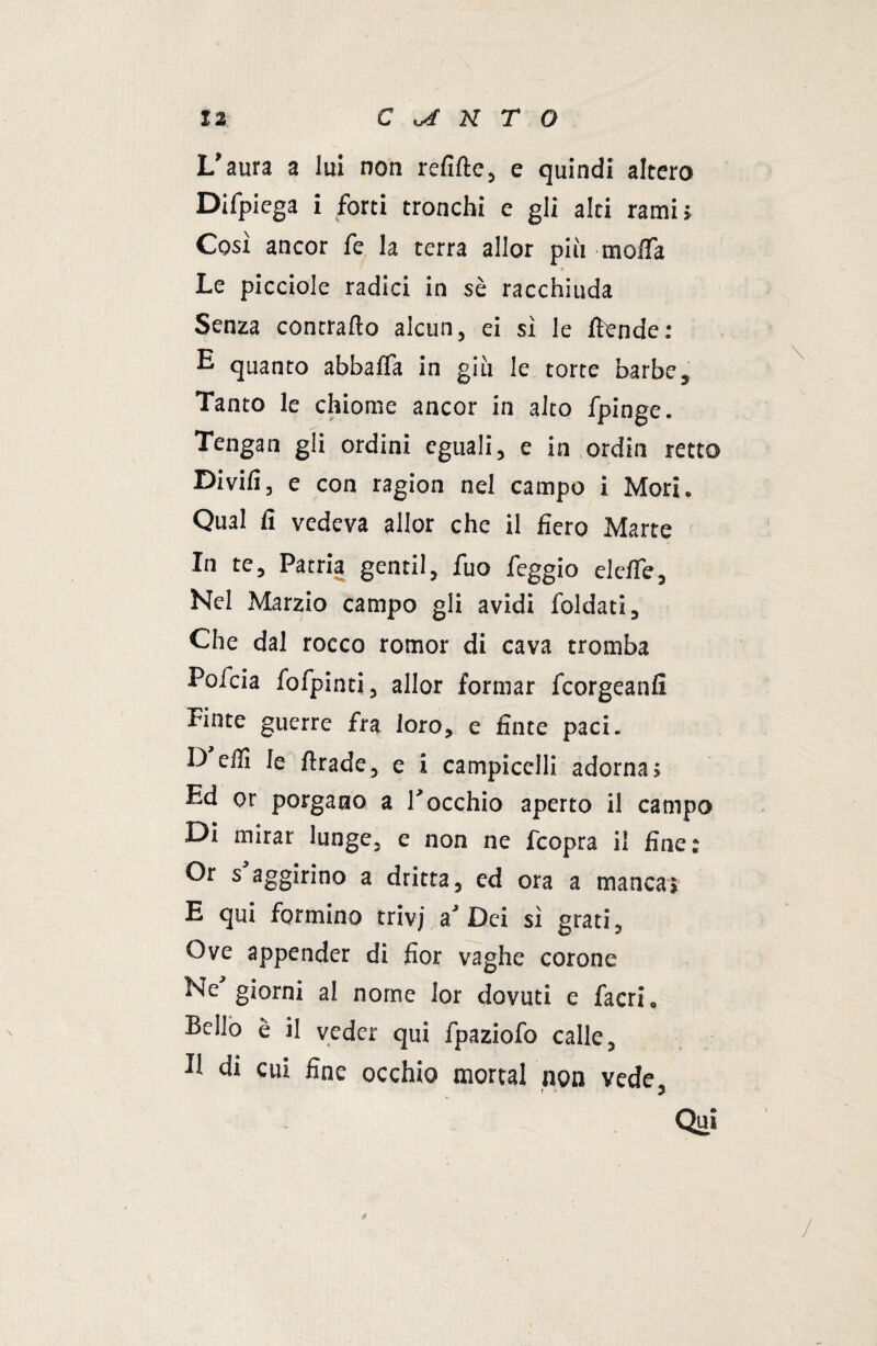 L’aura a lui non relitte, e quindi altero Difpiega i forti tronchi e gli alti rami» Così ancor fe la terra allor più moiTa Le picciole radici in sè racchiuda Senza contrailo alcun, ei si le ttende: E quanto abballa in giù le torte barbe. Tanto le chiome ancor in alto fpinge. Tengan gli ordini eguali, e in ordin retto Divili, e con ragion nel campo i Mori. Qual fi vedeva allor che il fiero Marte In te. Patria gentil, fuo feggio elette. Nel Marzio campo gli avidi foldati. Che dal rocco rornor di cava tromba Poicia fofpinti, allor formar fcorgeanfi Finte guerre fra loro, e finte paci. D etti le ttrade, e i campicelli adorna; Ed or porgano a rocchio aperto il campo Di mirar lunge, e non ne fcopra il fine: Or s aggirino a dritta, ed ora a manca» E qui formino trivi,a’ Dei sì grati. Ove appender di fior vaghe corone Ne giorni al nome lor dovuti e facri. Bello è il veder qui fpaziofo calle, U di cui fine occhio mortai non vede, Qui /